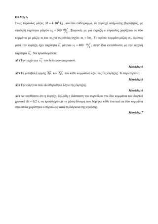 ΘΕΜΑ Δ 
Έλαο πύξαπινο κάδαο 4 M  410 kg , θηλείηαη επζύγξακκα, ζε πεξηνρή αζήκαληεο βαξύηεηαο, κε 
ζηαζεξή ηαρύηεηα κέηξνπ 0 
200 m 
s 
  . Ξαθληθά, κε κηα έθξεμε ν πύξαπινο ρωξίδεηαη ζε δύν 
θνκκάηηα κε κάδεο 1 m θαη 2 m γηα ηηο νπνίεο ηζρύεη 1 2 m  3m . Τν πξώην, θνκκάηη κάδαο m1, ακέζωο 
κεηά ηελ έθξεμε έρεη ηαρύηεηα 1  κέηξνπ 1 
400 m 
s 
  , ζηελ ίδηα θαηεύζπλζε κε ηελ αξρηθή 
ηαρύηεηα 0  . Να πξνζδηνξίζεηε: 
Δ1) Τελ ηαρύηεηα 2  ηνπ δεύηεξνπ θνκκαηηνύ. 
Μονάδες 6 
Δ2) Τε κεηαβνιή νξκήο 1 p θαη 2 p ηνπ θάζε θνκκαηηνύ εμαηηίαο ηεο έθξεμεο. Τη παξαηεξείηε; 
Μονάδες 6 
Δ3) Τελ ελέξγεηα πνπ ειεπζεξώζεθε ιόγω ηεο έθξεμεο. 
Μονάδες 6 
Δ4) Αλ ππνζέζεηε όηη ε έθξεμε, δειαδή ε δηάζπαζε ηνπ ππξαύινπ ζηα δύν θνκκάηηα ηνπ δηαξθεί 
ρξνληθά Δt = 0,2 s, λα πξνζδηνξίζεηε ηε κέζε δύλακε πνπ δέρηεθε θάζε έλα από ηα δύν θνκκάηηα 
ζηα νπνία ρωξίζηεθε ν πύξαπινο θαηά ηε δηάξθεηα ηεο θξνύζεο. 
Μονάδες 7 
 