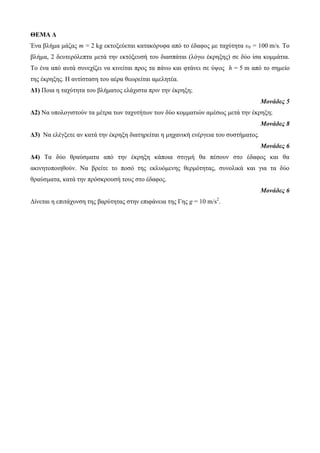ΘΕΜΑ Δ 
Έλα βιήκα κάδαο m = 2 kg εθηνμεύεηαη θαηαθόξπθα από ην έδαθνο κε ηαρύηεηα υ0 = 100 m/s. Τν 
βιήκα, 2 δεπηεξόιεπηα κεηά ηελ εθηόμεπζή ηνπ δηαζπάηαη (ιόγσ έθξεμεο) ζε δύν ίζα θνκκάηηα. 
Τν έλα από απηά ζπλερίδεη λα θηλείηαη πξνο ηα πάλσ θαη θηάλεη ζε ύςνο h = 5 m από ην ζεκείν 
ηεο έθξεμεο. Η αληίζηαζε ηνπ αέξα ζεσξείηαη ακειεηέα. 
Δ1) Πνηα ε ηαρύηεηα ηνπ βιήκαηνο ειάρηζηα πξηλ ηελ έθξεμε; 
Μονάδες 5 
Δ2) Να ππνινγηζηνύλ ηα κέηξα ησλ ηαρπηήησλ ησλ δύν θνκκαηηώλ ακέζσο κεηά ηελ έθξεμε; 
Μονάδες 8 
Δ3) Να ειέγμεηε αλ θαηά ηελ έθξεμε δηαηεξείηαη ε κεραληθή ελέξγεηα ηνπ ζπζηήκαηνο. 
Μονάδες 6 
Δ4) Τα δύν ζξαύζκαηα από ηελ έθξεμε θάπνηα ζηηγκή ζα πέζνπλ ζην έδαθνο θαη ζα 
αθηλεηνπνηεζνύλ. Να βξείηε ην πνζό ηεο εθιπόκελεο ζεξκόηεηαο, ζπλνιηθά θαη γηα ηα δύν 
ζξαύζκαηα, θαηά ηελ πξόζθξνπζή ηνπο ζην έδαθνο. 
Μονάδες 6 
Δίλεηαη ε επηηάρπλζε ηεο βαξύηεηαο ζηελ επηθάλεηα ηεο Γεο g = 10 m/s2. 
 