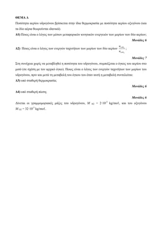 ΘΕΜΑ Δ 
Πνζόηεηα αεξίνπ πδξνγόλνπ βξίζθεηαη ζηελ ίδηα ζεξκνθξαζία κε πνζόηεηα αεξίνπ νμπγόλνπ (θαη 
ηα δύν αέξηα ζεωξνύληαη ηδαληθά). 
Δ1) Πνηνο είλαη ν ιόγνο ηωλ κέζωλ κεηαθνξηθώλ θηλεηηθώλ ελεξγεηώλ ηωλ κνξίωλ ηωλ δύν αεξίωλ; 
Μονάδες 6 
Δ2) Πνηνο είλαη ν ιόγνο ηωλ ελεξγώλ ηαρπηήηωλ ηωλ κνξίωλ ηωλ δύν αεξίωλ 2 
2 
u 
u 
 
 
 
 
; 
Μονάδες 7 
Σηε ζπλέρεηα ρωξίο λα κεηαβιεζεί ε πνζόηεηα ηνπ πδξνγόλνπ, ζπκπηέδεηαη ν όγθνο ηνπ αεξίνπ ζην 
κηζό (ζε ζρέζε κε ηνλ αξρηθό όγθν). Πνηνο είλαη ν ιόγνο ηωλ ελεξγώλ ηαρπηήηωλ ηωλ κνξίωλ ηνπ 
πδξνγόλνπ, πξηλ θαη κεηά ηε κεηαβνιή ηνπ όγθνπ ηνπ όηαλ απηή ε κεηαβνιή ζπληειείηαη: 
Δ3) ππό ζηαζεξή ζεξκνθξαζία; 
Μονάδες 6 
Δ4) ππό ζηαζεξή πίεζε; 
Μονάδες 6 
Δίλεηαη νη γξακκνκνξηαθέο κάδεο ηνπ πδξνγόλνπ, Μ Η2 = 2·10-3 kg/mνℓ, θαη ηνπ νμπγόλνπ 
Μ Ο2 = 32·10-3 kg/mνℓ. 
 