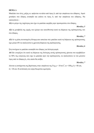 ΘΕΜΑ Δ 
Μπαιάθη ηοσ ηέλης, κάδας m, αθήλεηαη λα πέζεη από ύυος h1 από ηελ επηθάλεηα ηοσ εδάθοσς. Αθού 
τησπήζεη ζηο έδαθος αλαπεδά θαη θηάλεη ζε ύυος h2 από ηελ επηθάλεηα ηοσ εδάθοσς. Να 
σποιογίζεηε : 
Δ1) ηο κέηρο ηες ηατύηεηας ποσ έτεη ηο κπαιάθη αθρηβώς πρηλ προζθρούζεη ζηο έδαθος, 
Μονάδες 5 
Δ2) ηε κεηαβοιή ηες ορκής ηοσ (κέηρο θαη θαηεύζσλζε) θαηά ηε δηάρθεηα ηες πρόζθροσζες ηοσ 
ζηο έδαθος. 
Μονάδες 7 
Δ3) Αλ ε κέζε ζσληζηακέλε δύλακε ποσ αζθείηαη ζηο κπαιάθη θαηά ηε δηάρθεηα ηες πρόζθροσζες 
έτεη κέηρο 6Ν λα σποιογηζηεί ε τροληθή δηάρθεηα ηες πρόζθροσζες. 
Μονάδες 6 
Σηε ζσλέτεηα ηο κπαιάθη αλαπεδά ζηο έδαθος γηα δεύηερε θορά. 
Δ4 Εάλ γλφρίδεηε όηη θαηά ηε δηάρθεηα ηες δεύηερες ασηής πρόζθροσζες τάλεηαη ζηο περηβάιιολ 
ηο 50% ηες ελέργεηας ποσ είτε ηο κπαιάθη πρηλ ηελ πρόζθροσζε, λα σποιογίζεηε ηο λέο κέγηζηο 
ύυος από ηο έδαθος,h3, ζηο οποίο ζα αλέβεη. 
Μονάδες 7 
Δίλεηαη ε επηηάτσλζε ηες βαρύηεηας ζηελ επηθάλεηα ηες Γες g = 10 m/s2, m =100 g, h1= 80 cm, 
h2= 20 cm. Η αληίζηαζε ηοσ αέρα ζεφρείηαη ακειεηέα. 
 