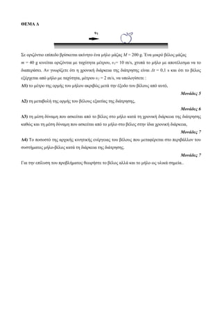 ΘΕΜΑ Δ Σε νξηδόληην επίπεδν βξίζθεηαη αθίλεην έλα κήιν κάδαο Μ = 200 g. Έλα κηθξό βέινο κάδαο m = 40 g θηλείηαη νξηδόληηα κε ηαρύηεηα κέηξνπ, υ1= 10 m/s, ρηππά ην κήιν κε απνηέιεζκα λα ην δηαπεξάζεη. Αλ γλωξίδεηε όηη ε ρξνληθή δηάξθεηα ηεο δηάηξεζεο είλαη Δt = 0,1 s θαη όηη ην βέινο εμέξρεηαη από κήιν κε ηαρύηεηα, κέηξνπ υ2 = 2 m/s, λα ππνινγίζεηε : Δ1) ην κέηξν ηεο νξκήο ηνπ κήινπ αθξηβώο κεηά ηελ έμνδν ηνπ βέινπο από απηό, Μονάδες 5 Δ2) ηε κεηαβνιή ηεο νξκήο ηνπ βέινπο εμαηηίαο ηεο δηάηξεζεο, Μονάδες 6 Δ3) ηε κέζε δύλακε πνπ αζθείηαη από ην βέινο ζην κήιν θαηά ηε ρξνληθή δηάξθεηα ηεο δηάηξεζεο θαζώο θαη ηε κέζε δύλακε πνπ αζθείηαη από ην κήιν ζην βέινο ζηελ ίδηα ρξνληθή δηάξθεηα, Μονάδες 7 Δ4) Τν πνζνζηό ηεο αξρηθήο θηλεηηθήο ελέξγεηαο ηνπ βέινπο πνπ κεηαθέξεηαη ζην πεξηβάιινλ ηνπ ζπζηήκαηνο κήιν-βέινο θαηά ηε δηάξθεηα ηεο δηάηξεζεο. Μονάδες 7 Γηα ηελ επίιπζε ηνπ πξνβιήκαηνο ζεωξήζηε ην βέινο αιιά θαη ην κήιν ωο πιηθά ζεκεία.. υ1  