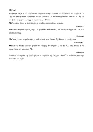 ΘΕΜΑ Δ 
Μηα βόκβα κάδαο m = 3 kg βξίζθεηαη ζηηγκηαία αθίλεηε ζε ύςνο H = 500 m από ηελ επηθάλεηα ηεο 
Γεο. Τε ζηηγκή εθείλε εθξήγλπηαη ζε δύν θνκκάηηα. Τν πξώην θνκκάηη έρεη κάδα m1 = 2 kg θαη 
εθηνμεύεηαη νξηδόληηα κε αξρηθή ηαρύηεηα υ1 = 40 m/s. 
Δ1) Να ππνινγίζεηε κε πόζε ηαρύηεηα εθηνμεύεηαη ην δεύηεξν θνκκάηη. 
Μονάδες 5 
Δ2) Να ππνινγίζεηε ηελ ηαρύηεηα, ζε κέηξν θαη θαηεύζπλζε, ηνπ δεύηεξνπ θνκκαηηνύ, 6 s κεηά 
από ηελ έθξεμε. 
Μονάδες 6 
Δ3) Πνηα ρξνληθή ζηηγκή θηάλεη ην θάζε θνκκάηη ζην έδαθνο; Σρνιηάζηε ην απνηέιεζκα. 
Μονάδες 6+2 
Δ4) Δάλ ην πξώην θνκκάηη θηάλεη ζην έδαθνο ζην ζεκείν Α θαη ην άιιν ζην ζεκείν Β λα 
ππνινγίζεηε ηελ απόζηαζε ΑΒ. 
Μονάδες 6 
Γίλεηαη ε επηηάρπλζε ηεο βαξύηεηαο ζηελ επηθάλεηα ηεο Γεο g = 10 m/s2. Η αληίζηαζε ηνπ αέξα 
ζεσξείηαη ακειεηέα. 
 
