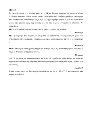 ΘΕΜΑ Δ 
Τε ρξνληθή ζηηγκή to = 0 ζώκα κάδαο m1 = 0,4 kg βάιιεηαη νξηδόληηα κε ηαρύηεηα κέηξνπ 
υ1 = 30 m/s από ύςνο 160 m από ην έδαθνο. Ταπηόρξνλα από ην έδαθνο βάιιεηαη θαηαθόξπθα 
πξνο ηα επάλσ έλα δεύηεξν ζώκα κάδαο m2 = 0,1 kg κε ηαρύηεηα κέηξνπ υ2 = 40 m/s. Όηαλ ην m2 
θηάζεη ζην κέγηζην ύςνο ηεο ηξνρηάο ηνπ, ηα δύν ζώκαηα ζπγθξνύνληαη πιαζηηθά. Να 
ππνινγίζεηε: 
Δ1) To κέγηζηo ύςνο πνπ θηάλεη ην m2 θαη ηε ρξνληθή ζηηγκή t1 ηεο θξνύζεο. 
Μονάδες 6 
Δ2) Τελ ηαρύηεηα ηνπ ζώκαηνο m1 (ζε κέηξν θαη θαηεύζπλζε, ππνινγίδνληαο ηε γσλία πνπ 
ζρεκαηίδεη ην δηάλπζκα ηεο ηαρύηεηαο ηνπ ζώκαηνο m1 κε ηνλ νξηδόληην άμνλα) ηε ρξνληθή ζηηγκή 
t1. 
Μονάδες 6 
Δ3) Να απνδείμεηε όηη ηε ρξνληθή ζηηγκή πνπ ην ζώκα κάδαο m2 θηάλεη ζην κέγηζην ύςνο ηνπ, ην 
ζώκα m1 βξίζθεηαη επίζεο ζην ίδην ύςνο. 
Μονάδες 6 
Δ4) Τελ ηαρύηεηα ηνπ ζπζζσκαηώκαηνο (ζε κέηξν θαη θαηεύζπλζε, ππνινγίδνληαο ηε γσλία πνπ 
ζρεκαηίδεη ην δηάλπζκα ηεο ηαρύηεηαο ηνπ ζπζζσκαηώκαηνο κε ηνλ νξηδόληην άμνλα) ακέζσο κεηά 
ηελ θξνύζε. 
Μονάδες 7 
Δίλεηαη ε επηηάρπλζε ηεο βαξύηεηαο ζηελ επηθάλεηα ηεο γεο g = 10 m/s2. Η αληίζηαζε ηνπ αέξα 
ζεσξείηαη ακειεηέα. 
 