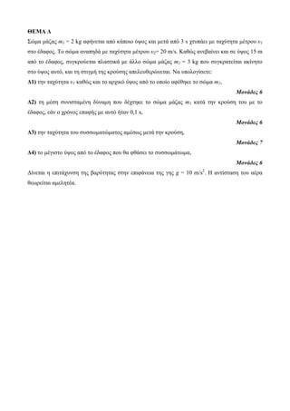 ΘΕΜΑ Δ 
Σώκα κάδας m1 = 2 kg αθήλεηαη από θάποηο ύυος θαη κεηά από 3 s τησπάεη κε ηατύηεηα κέηροσ υ1 
ζηο έδαθος. Το ζώκα αλαπεδά κε ηατύηεηα κέηροσ υ2= 20 m/s. Καζώς αλεβαίλεη θαη ζε ύυος 15 m 
από ηο έδαθος, ζσγθρούεηαη πιαζηηθά κε άιιο ζώκα κάδας m2 = 3 kg ποσ ζσγθραηείηαη αθίλεηο 
ζηο ύυος ασηό, θαη ηε ζηηγκή ηες θρούζες απειεσζερώλεηαη. Να σποιογίζεηε: 
Δ1) ηελ ηατύηεηα υ1 θαζώς θαη ηο αρτηθό ύυος από ηο οποίο αθέζεθε ηο ζώκα m1, 
Μονάδες 6 
Δ2) ηε κέζε ζσληζηακέλε δύλακε ποσ δέτηεθε ηο ζώκα κάδας m1 θαηά ηελ θρούζε ηοσ κε ηο 
έδαθος, εάλ ο τρόλος επαθής κε ασηό ήηαλ 0,1 s, 
Μονάδες 6 
Δ3) ηελ ηατύηεηα ηοσ ζσζζφκαηώκαηος ακέζφς κεηά ηελ θρούζε, 
Μονάδες 7 
Δ4) ηο κέγηζηο ύυος από ηο έδαθος ποσ ζα θζάζεη ηο ζσζζφκάηφκα, 
Μονάδες 6 
Δίλεηαη ε επηηάτσλζε ηες βαρύηεηας ζηελ επηθάλεηα ηες γες g = 10 m/s2. Η αληίζηαζε ηοσ αέρα 
ζεφρείηαη ακειεηέα. 
 