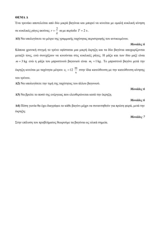 ΘΕΜΑ Δ 
Έλα ηξελάθη απνηειείηαη από δύν κηθξά βαγόληα θαη κπνξεί λα θηλείηαη κε νκαιή θπθιηθή θίλεζε 
ζε θπθιηθέο ξάγεο αθηίλαο 
2 
r m 
 
 κε πεξίνδν T  2 s . 
Δ1) Να ππνινγίζεηε ην κέηξν ηεο γξακκηθήο ηαρύηεηαο πεξηζηξνθήο ηνπ αληηθεηκέλνπ. 
Μονάδες 6 
Κάπνηα ρξνληθή ζηηγκή ην ηξέλν πθίζηαηαη κηα κηθξή έθξεμε θαη ηα δύν βαγόληα απνρσξίδνληαη 
κεηαμύ ηνπο, ελώ ζπλερίδνπλ λα θηλνύληαη ζηηο θπθιηθέο ξάγεο. Η κάδα θαη ησλ δύν καδί είλαη 
m  3 kg ελώ ε κάδα ηνπ κπξνζηηλνύ βαγνληνύ είλαη 1 m 1 kg . Τν κπξνζηηλό βαγόλη κεηά ηελ 
έθξεμε θηλείηαη κε ηαρύηεηα κέηξνπ 1 
m 
12 
s 
  ζηελ ίδηα θαηεύζπλζε κε ηελ θαηεύζπλζε θίλεζεο 
ηνπ ηξέλνπ. 
Δ2) Να ππνινγίζεηε ηελ ηηκή ηεο ηαρύηεηαο ηνπ άιινπ βαγνληνύ. 
Μονάδες 6 
Δ3) Να βξείηε ην πνζό ηεο ελέξγεηαο πνπ ειεπζεξώλεηαη θαηά ηελ έθξεμε. 
Μονάδες 6 
Δ4) Πόζε γσλία ζα έρεη δηαγξάςεη ην θάζε βαγόλη κέρξη λα ζπλαληεζνύλ γηα πξώηε θνξά, κεηά ηελ 
έθξεμε; 
Μονάδες 7 
Σηελ επίιπζε ηνπ πξνβιήκαηνο ζεσξνύκε ηα βαγόληα σο πιηθά ζεκεία. 
 