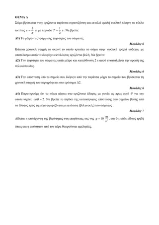 ΘΕΜΑ Δ 
Σώκα βξίζθεηαη ζηελ νξηδόληηα ηαξάηζα νπξαλνμύζηε θαη εθηειεί νκαιή θπθιηθή θίλεζε ζε θύθιν 
αθηίλαο 
5 
r m 
 
 κε πεξίνδν 
1 
s 
2 
T  . Να βξείηε: 
Δ1) Τν κέηξν ηεο γξακκηθήο ηαρύηεηαο ηνπ ζώκαηνο. 
Μονάδες 6 
Κάπνηα ρξνληθή ζηηγκή ην ζθνηλί ην νπνίν θξαηάεη ην ζώκα ζηελ θπθιηθή ηξνρηά θόβεηαη, κε 
απνηέιεζκα απηό λα δηαθύγεη εθηειώληαο νξηδόληηα βνιή. Να βξείηε: 
Δ2) Τελ ηαρύηεηα ηνπ ζώκαηνο θαηά κέηξν θαη θαηεύζπλζε 2 s αθνύ εγθαηαιείςεη ηελ νξνθή ηεο 
πνιπθαηνηθίαο. 
Μονάδες 6 
Δ3) Τελ απόζηαζε από ην ζεκείν πνπ δηέθπγε από ηελ ηαξάηζα κέρξη ην ζεκείν πνπ βξίζθεηαη ηε 
ρξνληθή ζηηγκή πνπ πεξηγξάθεηαη ζην εξώηεκα Δ2. 
Μονάδες 6 
Δ4) Παξαηεξνύκε όηη ην ζώκα πέθηεη ζην νξηδόληην έδαθνο κε γσλία σο πξνο απηό  γηα ηελ 
νπνία ηζρύεη: εθ  2. Να βξείηε ην πειίθν ηεο θαηαθόξπθεο απόζηαζεο ηνπ ζεκείνπ βνιήο από 
ην έδαθνο πξνο ηε κέγηζηε νξηδόληηα κεηαηόπηζε (βειελεθέο) ηνπ ζώκαηνο . 
Μονάδες 7 
Δίδεηαη ε επηηάρπλζε ηεο βαξύηεηαο ζηε επηθάλεηαο ηεο γεο 2 
m 
10 
s 
g  , θαη όηη θάζε είδνπο ηξηβή 
όπσο θαη ε αληίζηαζε από ηνλ αέξα ζεσξνύληαη ακειεηέεο. 
 