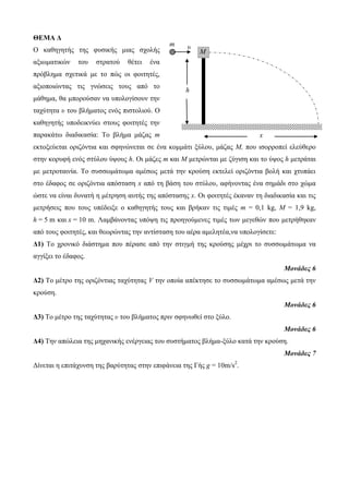 ΘΕΜΑ Δ 
Ο θαζεγεηήο ηεο θπζηθήο κηαο ζρνιήο 
αμησκαηηθώλ ηνπ ζηξαηνύ ζέηεη έλα 
πξόβιεκα ζρεηηθά κε ην πώο νη θνηηεηέο, 
αμηνπνηώληαο ηηο γλώζεηο ηνπο από ην 
κάζεκα, ζα κπνξνύζαλ λα ππνινγίζνπλ ηελ 
ηαρύηεηα υ ηνπ βιήκαηνο ελόο πηζηνιηνύ. Ο 
θαζεγεηήο ππνδεηθλύεη ζηνπο θνηηεηέο ηελ 
παξαθάησ δηαδηθαζία: Τν βιήκα κάδαο m 
εθηνμεύεηαη νξηδόληηα θαη ζθελώλεηαη ζε έλα θνκκάηη μύινπ, κάδαο Μ, πνπ ηζνξξνπεί ειεύζεξν 
ζηελ θνξπθή ελόο ζηύινπ ύςνπο h. Οη κάδεο m θαη Μ κεηξώληαη κε δύγηζε θαη ην ύςνο h κεηξάηαη 
κε κεηξνηαηλία. Τν ζπζζσκάησκα ακέζσο κεηά ηελ θξνύζε εθηειεί νξηδόληηα βνιή θαη ρηππάεη 
ζην έδαθνο ζε νξηδόληηα απόζηαζε x από ηε βάζε ηνπ ζηύινπ, αθήλνληαο έλα ζεκάδη ζην ρώκα 
ώζηε λα είλαη δπλαηή ε κέηξεζε απηήο ηεο απόζηαζεο x. Οη θνηηεηέο έθαλαλ ηε δηαδηθαζία θαη ηηο 
κεηξήζεηο πνπ ηνπο ππέδεημε ν θαζεγεηήο ηνπο θαη βξήθαλ ηηο ηηκέο m = 0,1 kg, M = 1,9 kg, 
h = 5 m θαη x = 10 m. Λακβάλνληαο ππόςε ηηο πξνεγνύκελεο ηηκέο ησλ κεγεζώλ πνπ κεηξήζεθαλ 
από ηνπο θνηηεηέο, θαη ζεσξώληαο ηελ αληίζηαζε ηνπ αέξα ακειεηέα,λα ππνινγίζεηε: 
Δ1) Τν ρξνληθό δηάζηεκα πνπ πέξαζε από ηελ ζηηγκή ηεο θξνύζεο κέρξη ην ζπζζσκάησκα λα 
αγγίμεη ην έδαθνο. 
Μονάδες 6 
Δ2) Τν κέηξν ηεο νξηδόληηαο ηαρύηεηαο V ηελ νπνία απέθηεζε ην ζπζζσκάησκα ακέζσο κεηά ηελ 
θξνύζε. 
Μονάδες 6 
Δ3) Τν κέηξν ηεο ηαρύηεηαο υ ηνπ βιήκαηνο πξηλ ζθελσζεί ζην μύιν. 
Μονάδες 6 
Δ4) Τελ απώιεηα ηεο κεραληθήο ελέξγεηαο ηνπ ζπζηήκαηνο βιήκα-μύιν θαηά ηελ θξνύζε. 
Μονάδες 7 
Δίλεηαη ε επηηάρπλζε ηεο βαξύηεηαο ζηελ επηθάλεηα ηεο Γήο g = 10m/s2. 
h 
m υ 
Μ 
x 
 