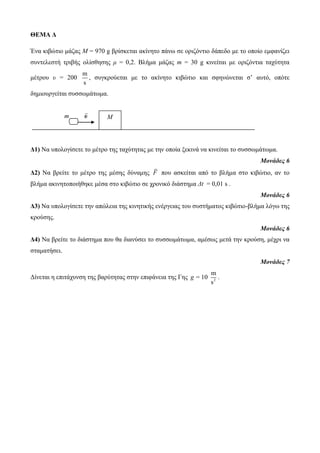 ΘΕΜΑ Δ 
Έλα θηβώηην κάδαο Μ = 970 g βξίζθεηαη αθίλεην πάλω ζε νξηδόληην δάπεδν κε ην νπνίν εκθαλίδεη 
ζπληειεζηή ηξηβήο νιίζζεζεο μ = 0,2. Βιήκα κάδαο m = 30 g θηλείηαη κε νξηδόληηα ηαρύηεηα 
κέηξνπ υ = 200 
m 
s 
, ζπγθξνύεηαη κε ην αθίλεην θηβώηην θαη ζθελώλεηαη ζ’ απηό, νπόηε 
δεκηνπξγείηαη ζπζζωκάηωκα. 
m υ 
Δ1) Να ππνινγίζεηε ην κέηξν ηεο ηαρύηεηαο κε ηελ νπνία μεθηλά λα θηλείηαη ην ζπζζωκάηωκα. 
Μονάδες 6 
Δ2) Να βξείηε ην κέηξν ηεο κέζεο δύλακεο F πνπ αζθείηαη από ην βιήκα ζην θηβώηην, αλ ην 
βιήκα αθηλεηνπνηήζεθε κέζα ζην θηβώηην ζε ρξνληθό δηάζηεκα Δt = 0,01 s . 
Μονάδες 6 
Δ3) Να ππνινγίζεηε ηελ απώιεηα ηεο θηλεηηθήο ελέξγεηαο ηνπ ζπζηήκαηνο θηβώηην-βιήκα ιόγω ηεο 
θξνύζεο. 
Μονάδες 6 
Δ4) Να βξείηε ην δηάζηεκα πνπ ζα δηαλύζεη ην ζπζζωκάηωκα, ακέζωο κεηά ηελ θξνύζε, κέρξη λα 
ζηακαηήζεη. 
Μονάδες 7 
Δίλεηαη ε επηηάρπλζε ηεο βαξύηεηαο ζηελ επηθάλεηα ηεο Γεο 2 
m 
10 
s 
g = . 
Μ 
 