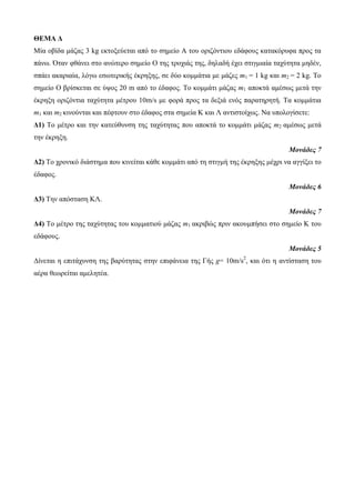 ΘΕΜΑ Δ 
Μία νβίδα κάδαο 3 kg εθηνμεύεηαη από ην ζεκείν Α ηνπ νξηδόληηνπ εδάθνπο θαηαθόξπθα πξνο ηα 
πάλσ. Όηαλ θζάλεη ζην αλώηεξν ζεκείν O ηεο ηξνρηάο ηεο, δειαδή έρεη ζηηγκηαία ηαρύηεηα κεδέλ, 
ζπάεη αθαξηαία, ιόγσ εζσηεξηθήο έθξεμεο, ζε δύν θνκκάηηα κε κάδεο m1 = 1 kg θαη m2 = 2 kg. Τν 
ζεκείν Ο βξίζθεηαη ζε ύςνο 20 m από ην έδαθνο. Τν θνκκάηη κάδαο m1 απνθηά ακέζσο κεηά ηελ 
έθξεμε νξηδόληηα ηαρύηεηα κέηξνπ 10m/s κε θνξά πξνο ηα δεμηά ελόο παξαηεξεηή. Τα θνκκάηηα 
m1 θαη m2 θηλνύληαη θαη πέθηνπλ ζην έδαθνο ζηα ζεκεία Κ θαη Λ αληηζηνίρσο. Να ππνινγίζεηε: 
Δ1) Τν κέηξν θαη ηελ θαηεύζπλζε ηεο ηαρύηεηαο πνπ απνθηά ην θνκκάηη κάδαο m2 ακέζσο κεηά 
ηελ έθξεμε. 
Μονάδες 7 
Δ2) Τν ρξνληθό δηάζηεκα πνπ θηλείηαη θάζε θνκκάηη από ηε ζηηγκή ηεο έθξεμεο κέρξη λα αγγίμεη ην 
έδαθνο. 
Μονάδες 6 
Δ3) Τελ απόζηαζε ΚΛ. 
Μονάδες 7 
Δ4) Τν κέηξν ηεο ηαρύηεηαο ηνπ θνκκαηηνύ κάδαο m1 αθξηβώο πξηλ αθνπκπήζεη ζην ζεκείν Κ ηνπ 
εδάθνπο. 
Μονάδες 5 
Δίλεηαη ε επηηάρπλζε ηεο βαξύηεηαο ζηελ επηθάλεηα ηεο Γήο g= 10m/s2, θαη όηη ε αληίζηαζε ηνπ 
αέξα ζεσξείηαη ακειεηέα. 
