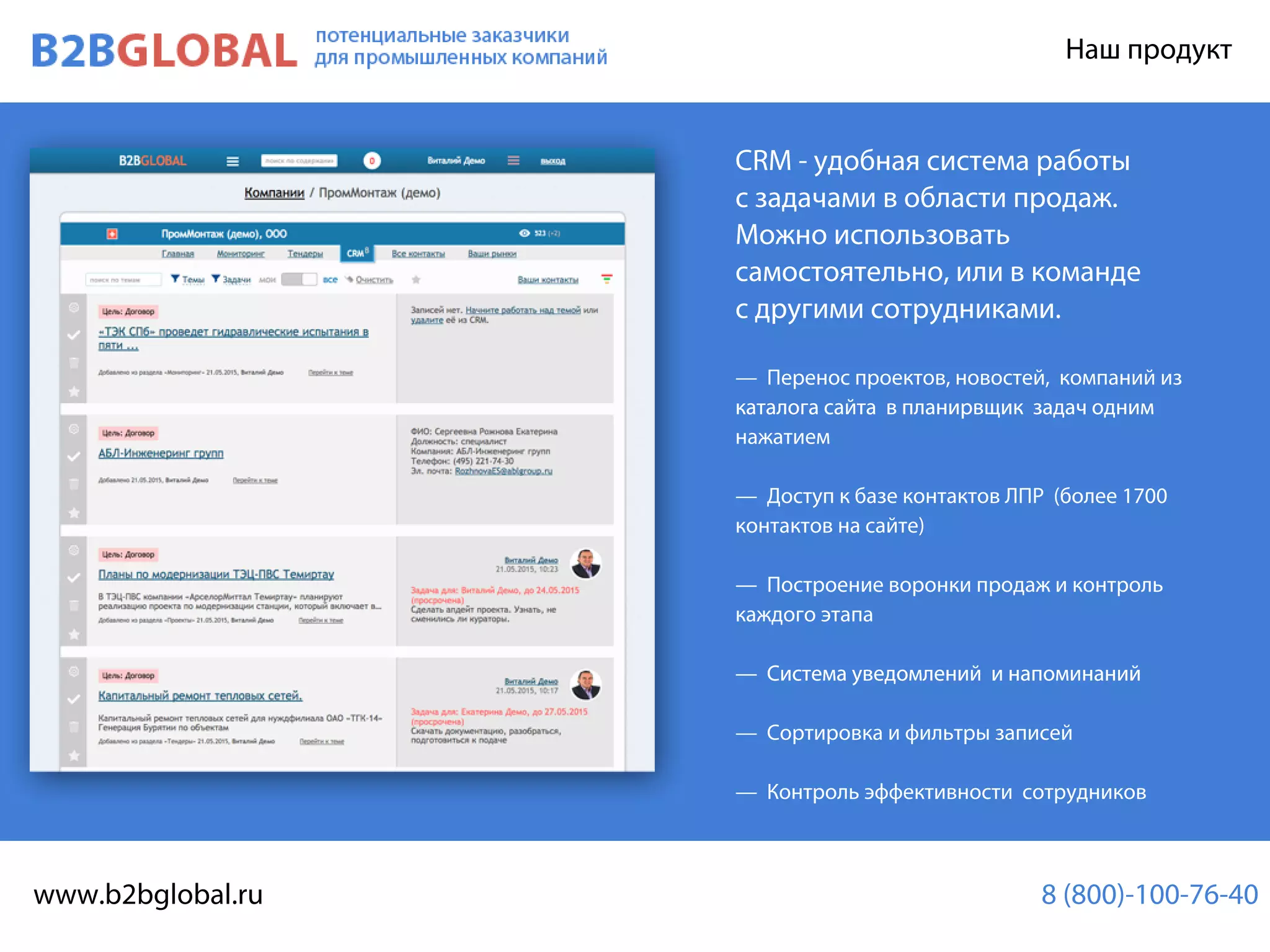 B2BMAP Нашпродукт
CRM-удобнаясистемаработы
сзадачамивобластипродаж.
Можноиспользовать
самостоятельно,иливкоманде
сдругимисотрудниками.
— Переноспроектов,новостей,компанийиз
каталогасайтавпланирвщикзадачоднимкаталогасайтавпланирвщикзадачодним
нажатием
— ДоступкбазеконтактовЛПР(более1700
контактовнасайте)
— Построениеворонкипродажиконтроль
каждогоэтапа
— Системауведомленийинапоминаний— Системауведомленийинапоминаний
— Сортировкаифильтрызаписей
— Контрольэффективностисотрудников
потенциальныезаказчики
дляпромышленныхкомпаний
www.b2bglobal.ru 8(800)-100-76-40
 