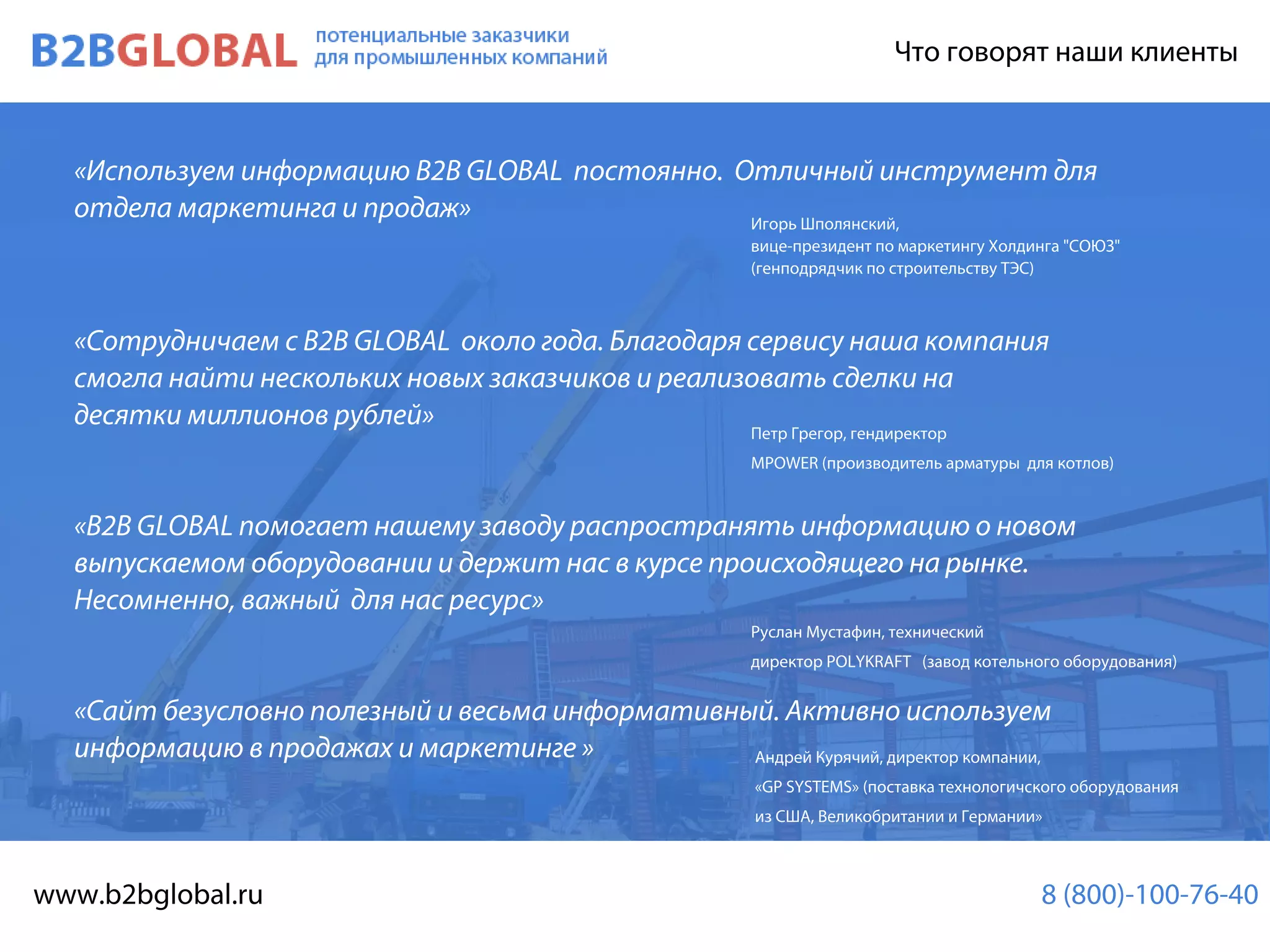 АндрейКурячий,директоркомпании,
«GPSYSTEMS»(поставкатехнологичскогооборудования
изСША,ВеликобританиииГермании»
B2BMAP Чтоговорятнашиклиенты
«ИспользуеминформациюB2BGLOBALпостоянно.Отличныйинструментдля
отделамаркетингаипродаж»
«СотрудничаемсB2BGLOBALокологода.Благодарясервисунашакомпания
смогланайтинесколькихновыхзаказчиковиреализоватьсделкина
десяткимиллионоврублей»
«B2BGLOBALпомогаетнашемузаводураспространятьинформациюоновом
выпускаемомоборудованииидержитнасвкурсепроисходящегонарынке.выпускаемомоборудованииидержитнасвкурсепроисходящегонарынке.
Несомненно,важныйдлянасресурс»
«Сайтбезусловнополезныйивесьмаинформативный.Активноиспользуем
информациювпродажахимаркетинге»
РусланМустафин,технический
директорPOLYKRAFT(заводкотельногооборудования)
ПетрГрегор,гендиректор
MPOWER(производительарматурыдлякотлов)
ИгорьШполянский,
вице-президентпомаркетингуХолдинга"СОЮЗ"
(генподрядчикпостроительствуТЭС)
потенциальныезаказчики
дляпромышленныхкомпаний
www.b2bglobal.ru 8(800)-100-76-40
 