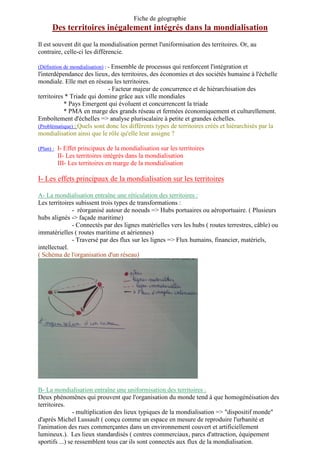 Fiche de géographie
Des territoires inégalement intégrés dans la mondialisation
Il est souvent dit que la mondialisation permet l'uniformisation des territoires. Or, au
contraire, celle-ci les différencie.
(Définition de mondialisation) : - Ensemble de processus qui renforcent l'intégration et
l'interdépendance des lieux, des territoires, des économies et des sociétés humaine à l'échelle
mondiale. Elle met en réseau les territoires.
- Facteur majeur de concurrence et de hiérarchisation des
territoires * Triade qui domine grâce aux ville mondiales
* Pays Emergent qui évoluent et concurrencent la triade
* PMA en marge des grands réseau et fermées économiquement et culturellement.
Emboîtement d'échelles => analyse pluriscalaire à petite et grandes échelles.
(Problématique) : Quels sont donc les différents types de territoires créés et hiérarchisés par la
mondialisation ainsi que le rôle qu'elle leur assigne ?
(Plan) : I- Effet principaux de la mondialisation sur les territoires
II- Les territoires intégrés dans la mondialisation
III- Les territoires en marge de la mondialisation
I- Les effets principaux de la mondialisation sur les territoires
A- La mondialisation entraîne une réticulation des territoires :
Les territoires subissent trois types de transformations :
- réorganisé autour de noeuds => Hubs portuaires ou aéroportuaire. ( Plusieurs
hubs alignés -> façade maritime)
- Connectés par des lignes matérielles vers les hubs ( routes terrestres, câble) ou
immatérielles ( routes maritime et aériennes)
- Traversé par des flux sur les lignes => Flux humains, financier, matériels,
intellectuel.
( Schéma de l'organisation d'un réseau)
B- La mondialisation entraîne une uniformisation des territoires :
Deux phénomènes qui prouvent que l'organisation du monde tend à que homogénéisation des
territoires.
- multiplication des lieux typiques de la mondialisation => "dispositif monde"
d'après Michel Lussault ( conçu comme un espace en mesure de reproduire l'urbanité et
l'animation des rues commerçantes dans un environnement couvert et artificiellement
lumineux.). Les lieux standardisés ( centres commerciaux, parcs d'attraction, équipement
sportifs ...) se ressemblent tous car ils sont connectés aux flux de la mondialisation.
 