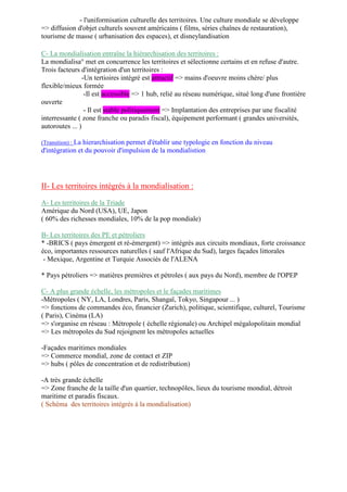 - l'uniformisation culturelle des territoires. Une culture mondiale se développe
=> diffusion d'objet culturels souvent américains ( films, séries chaînes de restauration),
tourisme de masse ( urbanisation des espaces), et disneylandisation
C- La mondialisation entraîne la hiérarchisation des territoires :
La mondialisa° met en concurrence les territoires et sélectionne certains et en refuse d'autre.
Trois facteurs d'intégration d'un territoires :
-Un tertioires intégré est attractif => mains d'oeuvre moins chère/ plus
flexible/mieux formée
-Il est accessible => 1 hub, relié au réseau numérique, situé long d'une frontière
ouverte
- Il est stable politiquement => Implantation des entreprises par une fiscalité
interressante ( zone franche ou paradis fiscal), équipement performant ( grandes universités,
autoroutes ... )
(Transition) : La hierarchisation permet d'établir une typologie en fonction du niveau
d'intégration et du pouvoir d'impulsion de la mondialistion
II- Les territoires intégrés à la mondialisation :
A- Les territoires de la Triade
Amérique du Nord (USA), UE, Japon
( 60% des richesses mondiales, 10% de la pop mondiale)
B- Les territoires des PE et pétroliers
* -BRICS ( pays émergent et ré-émergent) => intégrés aux circuits mondiaux, forte croissance
éco, importantes ressources naturelles ( sauf l'Afrique du Sud), larges façades littorales
- Mexique, Argentine et Turquie Associés de l'ALENA
* Pays pétroliers => matières premières et pétroles ( aux pays du Nord), membre de l'OPEP
C- A plus grande échelle, les métropoles et le façades maritimes
-Métropoles ( NY, LA, Londres, Paris, Shangaï, Tokyo, Singapour ... )
=> fonctions de commandes éco, financier (Zurich), politique, scientifique, culturel, Tourisme
( Paris), Cinéma (LA)
=> s'organise en réseau : Métropole ( échelle régionale) ou Archipel mégalopolitain mondial
=> Les métropoles du Sud rejoignent les métropoles actuelles
-Façades maritimes mondiales
=> Commerce mondial, zone de contact et ZIP
=> hubs ( pôles de concentration et de redistribution)
-A très grande échelle
=> Zone franche de la taille d'un quartier, technopôles, lieux du tourisme mondial, détroit
maritime et paradis fiscaux.
( Schéma des territoires intégrés à la mondialisation)
 