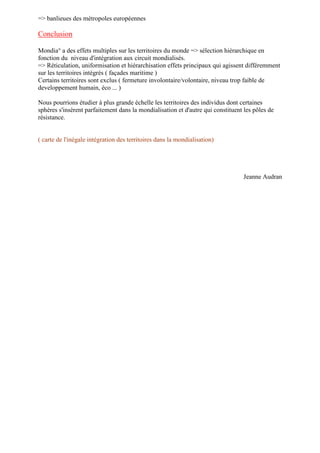 => banlieues des métropoles européennes
Conclusion
Mondia° a des effets multiples sur les territoires du monde => sélection hiérarchique en
fonction du niveau d'intégration aux circuit mondialisés.
=> Réticulation, uniformisation et hiérarchisation effets principaux qui agissent différemment
sur les territoires intégrés ( façades maritime )
Certains territoires sont exclus ( fermeture involontaire/volontaire, niveau trop faible de
developpement humain, éco ... )
Nous pourrions étudier à plus grande échelle les territoires des individus dont certaines
sphères s'insèrent parfaitement dans la mondialisation et d'autre qui constituent les pôles de
résistance.
( carte de l'inégale intégration des territoires dans la mondialisation)
Jeanne Audran
 