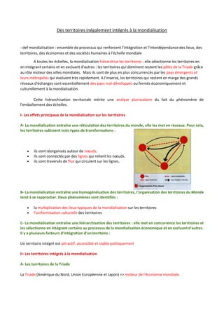 Des territoires inégalement intégrés à la mondialisation
- def mondialisation : ensemble de processus qui renforcent l'intégration et l'interdépendance des lieux, des
territoires, des économies et des sociétés humaines à l'échelle mondiale
A toutes les échelles, la mondialisation hiérarchise les territoires : elle sélectionne les territoires en
en intégrant certains et en excluant d'autres : les territoires qui dominent restent les pôles de la Triade grâce
au rôle moteur des villes mondiales. Mais ils sont de plus en plus concurrencés par les pays émergents et
leurs métropoles qui évoluent très rapidement. A l'inverse, les territoires qui restent en marge des grands
réseaux d'échanges sont essentiellement des pays mal-développés ou fermés économiquement et
culturellement à la mondialisation.
Cette hiérarchisation territoriale mérite une analyse pluriscalaire du fait du phénomène de
l'emboîtement des échelles.
I- Les effets principaux de la mondialisation sur les territoires
A- La mondialisation entraîne une réticulation des territoires du monde, elle les met en réseaux. Pour cela,
les territoires subissent trois types de transformations :
 ils sont réorganisés autour de nœuds.
 ils sont connectés par des lignes qui relient les nœuds.
 ils sont traversés de flux qui circulent sur les lignes.
B- La mondialisation entraîne une homogénéisation des territoires, l'organisation des territoires du Monde
tend à se rapprocher. Deux phénomènes sont identifiés :
 la multiplication des lieux typiques de la mondialisation sur les territoires
 l'uniformisation culturelle des territoires
C- La mondialisation entraîne une hiérarchisation des territoires : elle met en concurrence les territoires et
les sélectionne en intégrant certains au processus de la mondialisation économique et en excluant d'autres.
Il y a plusieurs facteurs d'intégration d'un territoire :
Un territoire intégré est attractif, accessible et stable politiquement
II- Les territoires intégrés à la mondialisation
A- Les territoires de la Triade
La Triade (Amérique du Nord, Union Européenne et Japon) => moteur de l'économie mondiale.
 