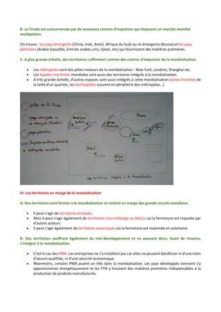 B- La Triade est concurrencée par de nouveaux centres d'impulsion qui imposent un marché mondial
multipolaire.
On trouve : les pays émergents (Chine, Inde, Brésil, Afrique du Sud) ou ré-émergents (Russie) et les pays
pétroliers (Arabie Saoudite, Emirats arabes unis, Qatar, etc) qui fournissent des matières premières.
C- A plus grande échelle, des territoires s'affirment comme des centres d'impulsion de la mondialisation.
 Les métropoles sont des pôles moteurs de la mondialisation : New York, Londres, Shanghai etc.
 Les façades maritimes mondiales sont aussi des territoires intégrés à la mondialisation.
 A très grande échelle, d'autres espaces sont aussi intégrés à cette mondialisation (zones franches de
la taille d'un quartier, les technopôles souvent en périphérie des métropoles…)
III- Les territoires en marge de la mondialisation
A- Des territoires sont fermés à la mondialisation et restent en marge des grands circuits mondiaux.
 Il peut s'agir de territoires enclavés.
 Mais il peut s'agir également de territoires sous embargo ou blocus où la fermeture est imposée par
d'autres acteurs.
 Il peut s'agir également de territoires autarciques où la fermeture est maximale et volontaire.
B- Des territoires souffrent également du mal-développement et ne peuvent donc, faute de moyens,
s'intégrer à la mondialisation.
 C'est le cas des PMA. Les entreprises ne s'y installent pas car elles ne peuvent bénéficier ni d'une main
d’œuvre qualifiée, ni d'une sécurité économique.
 Néanmoins, certains PMA jouent un rôle dans la mondialisation. Les pays développés viennent s'y
approvisionner énergétiquement et les FTN y trouvent des matières premières indispensables à la
production de produits manufacturés.
 