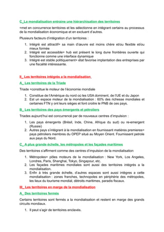 C_La mondialisation entraine une hiérarchisation des territoires
=met en concurrence territoires et les sélectionne en intégrant certains au processus
de la mondialisation économique et en excluant d’autres.
Plusieurs facteurs d’intégration d’un territoires :
1. Intégré est attractif= sa main d’œuvre est moins chère et/ou flexible et/ou
mieux formée
2. Intégré est accessible= hub est présent le long dune frontières ouverte qui
fonctionne comme une interface dynamique
3. Intégré est stable politiquement= état favorise implantation des entreprises par
une fiscalité intéressante.
II_ Les territoires intégrés a la mondialisation
A_ Les territoires de la Triade
Triade =constitue le moteur de l’économie mondiale
1. Constitue de l’Amérique du nord où les USA dominent, de l’UE et du Japon
2. Est un espace moteur de la mondialisation : 60% des richesse mondiales et
certaines FTN y ont leurs sièges et font croitre le PNB de ces pays.
B_ Les territoires des pays émergents et pétroliers
Triades aujourd’hui est concurrencé par de nouveaux centres d’impulsion :
1. Les pays émergents (Brésil, Inde, Chine, Afrique du sud) ou re-emergent
(Russie)
2. Autres pays s’intégrant à la mondialisation en fournissant matières premieres=
pays pétroliers membres du OPEP situé au Moyen Orient. Fournissent petrole
aux pays du Nord.
C_ A plus grande échelle, les métropoles et les façades maritimes
Des territoires s’affirment comme des centres d’impulsion de la mondialisation
1. Métropoles= pôles moteurs de la mondialisation : New York, Los Angeles,
Londres, Paris, Shanghai, Tokyo, Singapour, etc.
2. Les façades maritimes mondiales sont aussi des territoires intégrés a la
mondialisation.
3. Enfin à très grande échelle, d’autres espaces sont aussi intègres a cette
mondialisation : zones franches, technopoles en périphérie des métropoles,
les lieux du tourisme mondial, détroits maritimes, paradis fiscaux.
III_ Les territoires en marge de la mondialisation
A_ Des territoires fermés
Certains territoires sont fermés a la mondialisation et restent en marge des grands
circuits mondiaux.
1. Il peut s’agir de territoires enclavés.
 