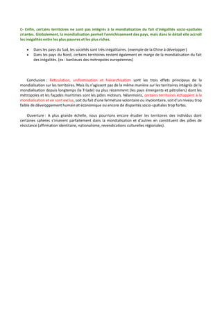C- Enfin, certains territoires ne sont pas intégrés à la mondialisation du fait d'inégalités socio-spatiales
criantes. Globalement, la mondialisation permet l'enrichissement des pays, mais dans le détail elle accroît
les inégalités entre les plus pauvres et les plus riches.
 Dans les pays du Sud, les sociétés sont très inégalitaires. (exemple de la Chine à développer)
 Dans les pays du Nord, certains territoires restent également en marge de la mondialisation du fait
des inégalités. (ex : banlieues des métropoles européennes)
Conclusion : Réticulation, uniformisation et hiérarchisation sont les trois effets principaux de la
mondialisation sur les territoires. Mais ils n'agissent pas de la même manière sur les territoires intégrés de la
mondialisation depuis longtemps (la Triade) ou plus récemment (les pays émergents et pétroliers) dont les
métropoles et les façades maritimes sont les pôles moteurs. Néanmoins, certains territoires échappent à la
mondialisation et en sont exclus, soit du fait d'une fermeture volontaire ou involontaire, soit d'un niveau trop
faible de développement humain et économique ou encore de disparités socio-spatiales trop fortes.
Ouverture : A plus grande échelle, nous pourrions encore étudier les territoires des individus dont
certaines sphères s'insèrent parfaitement dans la mondialisation et d'autres en constituent des pôles de
résistance (affirmation identitaire, nationalisme, revendications culturelles régionales).
 