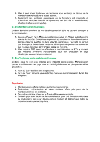 2. Mais il peut s’agir également de territoires sous embargo ou blocus où la
fermeture est imposée par d’autres acteurs.
3. Egalement des territoires autarciques où la fermeture est maximale et
volontaire= territoires coupés de quasiment tout flux de la mondialisation,
situation le plus souvent voulue.
B_ Des territoires mal-développés
Certains territoires souffrent de mal-développement et donc ne peuvent s’intégrer a
la mondialisation.
1. Cas des PMA (= Pays Moins Avancés) situés plus en Afrique subsaharienne
et Asie du Sud-Est. Entreprises ne peuvent s’y installer car ils ne bénéficient ni
demain d’oeuvre qualifiée ni dune sécurité économique. Pauvreté ne permet
pas émergence d’une classe moyenne et ces pays ne peuvent se connecter
aux réseaux mondiaux car n’ont pas assez les moyens.
2. Mais certains PMA jouent un rôle dans la mondialisation car FTN y trouvent
des matières premières indispensable pour leur production et pays
développés viennent s’approvisionner.
C_ Des Territoires socio-spatialement inégaux
Certains pays ne sont pas intègres pour inégalité socio-spatiale. Mondialisation
permet enrichissement des pays mais accroit inégalités entre les plus pauvres et les
plus riches.
1. Pays du Sud= sociétés très inégalitaires
2. Pays du Nord= certains pays restent en marge de la mondialisation du fait des
inégalités.
Conclusion
 Mondialisation a effets multiples sur territoires du monde
 Réticulation, uniformisation et hiérarchisation= effets principaux de la
mondialisation sur les territoires.
 Pas même manière d’agir sur la Triade et les pays émergents.
 Certains pays sont exclus de la mondialisation pour une fermeture volontaire
ou involontaire, soit pour développement humain et économique faible ou
disparités socio-spatiale trop forte.
 