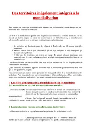 Des territoires inégalement intégrés à la
mondialisation
Il est souvent dit, à tort, que la mondialisation aboutit a une uniformisation culturelle et sociale des
territoires, mais la réalité est tout autre.
En effet si la mondialisation permet une intégration des territoires à l'échelle mondiale, elle est
surtout un facteur majeur de mise en concurrence et de hiérarchisation, la mondialisation
sélectionne les territoires en en intégrant certain et en en excluant d'autres.
• les territoires qui dominent restent les pôles de la Triade grâce au rôle moteur des villes
mondiales.
• Mais ils sont de plus en plus concurrencés par les pays émergents et leurs métropoles qui
évoluent très rapidement
• A l'inverse, les territoires qui restent en marge des grands réseaux d'échanges sont
essentiellement des pays mal-développés ou fermés économiquement et culturellement à la
mondialisation.
Cette hiérarchisation territoriale mérite donc une analyse multiscalaire du fait du phénomène de
l'emboîtement des échelles.
Quels sont donc les différents types de territoires créés et hiérarchisés par la mondialisation ainsi
que le rôle qu'elle leur assigne ?
Nous verrons dans un premier temps quels sont les trois grands effets de la mondialisation sur les
territoires . Puis, nous étudierons les territoires intégrés à la mondialisation . Dans un troisième
temps, nous montrerons les territoires qui restent en marge de cette mondialisation.
I- Les effets principaux de la mondialisation sur les territoires
A- La mondialisation entraîne une réticulation des territoires
La mondialisation (M) entraîne une réticulation des territoires du monde, elle les mets en réseaux.
-Ils sont réorganisés autour de nœuds (principalement des hubs portuaires)
-Connectés par des lignes matérielles (route terrestres) ou immatérielles
(routes maritimes)
-Diverses flux (intellectuel, matériel, financier,humain) Par exemple la
circulation des réseaux numériques par câbles sous marins et liaisons satellites
B- La mondialisation entraîne une uniformisation des territoires
La M entraîne également un rapprochement de l'organisation des territoires du monde.
-Une multiplication des lieux typiques de la M , nommés « dispositifs-
monde» par Michel Lussault. Tel que les aéroports et les très grands centres commerciaux .
 