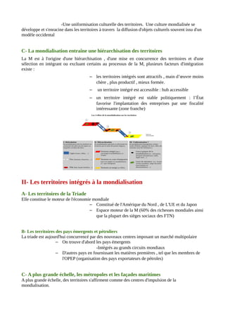 -Une uniformisation culturelle des territoires. Une culture mondialisée se
développe et s'enracine dans les territoires à travers la diffusion d'objets culturels souvent issu d'un
modèle occidental
C- La mondialisation entraîne une hiérarchisation des territoires
La M est à l'origine d'une hiérarchisation , d'une mise en concurrence des territoires et d'une
sélection en intégrant ou excluant certains au processus de la M, plusieurs facteurs d'intégration
existe :
– les territoires intégrés sont attractifs , main d’œuvre moins
chère , plus productif , mieux formée.
– un territoire intégré est accessible : hub accessible
– un territoire intégré est stable politiquement : l’État
favorise l'implantation des entreprises par une fiscalité
intéressante (zone franche)
II- Les territoires intégrés à la mondialisation
A- Les territoires de la Triade
Elle constitue le moteur de l'économie mondiale
– Constitué de l'Amérique du Nord , de L'UE et du Japon
– Espace moteur de la M (60% des richesses mondiales ainsi
que la plupart des sièges sociaux des FTN)
B- Les territoires des pays émergents et pétroliers
La triade est aujourd'hui concurrencé par des nouveaux centres imposant un marché multipolaire
– On trouve d'abord les pays émergents
-Intégrés au grands circuits mondiaux
– D'autres pays en fournissant les matières premières , tel que les membres de
l'OPEP (organisation des pays exportateurs de pétroles)
C- A plus grande échelle, les métropoles et les façades maritimes
A plus grande échelle, des territoires s'affirment comme des centres d'impulsion de la
mondialisation.
 