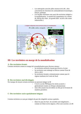 – Les métropoles sont des pôles moteurs de la M , elles
concentrent les fonctions de commandement économique ,
fiancer, politique
– Les façades maritimes sont aussi des territoires intégrés a
la mondialisation : la moitié de la population vit a moins
de 100 km des côtes , de grands hubs accolé a des zones
industrielles )
III- Les territoires en marge de la mondialisation
A- Des territoires fermés
Certains territoires restent en marge de la mondialisation pour diverses raisons :
– les territoires enclavés n'ayant pas d'accès a la mer
– les territoires sont embargo ou blocus comme l'Iran de
2012 à 2015
– les territoires fermées volontairement comme pour le
régime totalitaire de Corée du Nord
B- Des territoires mal-développés
Par manque de moyen certains territoires ne peuvent intégrer la M
– C'est le cas des PMA(pays les moins avancés )
généralement situées en Afrique subsaharienne
– mais elles jouent tous de même un rôle par la livraison de
matières premières
C- Des territoires socio-spatialement inégaux
Certains territoires ne sont pas intégrés de part des inégalités sociaux spatiales.
– Dans les pays du Sud , les sociétés sont inégalitaires ,
comme en Chine où les régions a l'Est sont ouvertes a la M
 