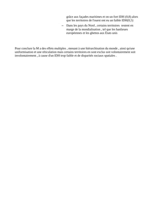 grâce aux façades maritimes et on un fort IDH (0,8) alors
que les territoires de l'ouest ont eu un faible IDH(0,5)
– Dans les pays du Nord , certains territoires restent en
marge de la mondialisation , tel que les banlieues
européennes et les ghettos aux États unis
Pour conclure la M a des effets multiples , menant à une hiérarchisation du monde , ainsi qu'une
uniformisation et une réticulation mais certains territoires en sont exclus soit volontairement soit
involontairement , à cause d'un IDH trop faible et de disparités sociaux spatiales .
 