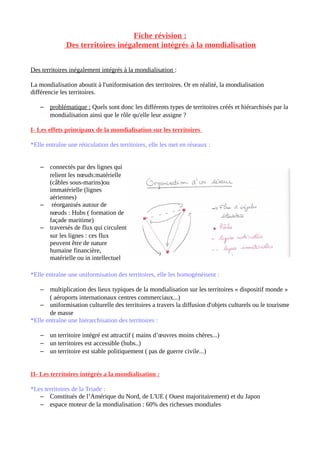 Fiche révision :
Des territoires inégalement intégrés à la mondialisation
Des territoires inégalement intégrés à la mondialisation :
La mondialisation aboutit à l'uniformisation des territoires. Or en réalité, la mondialisation
différencie les territoires.
– problématique : Quels sont donc les différents types de territoires créés et hiérarchisés par la
mondialisation ainsi que le rôle qu'elle leur assigne ?
I- Les effets principaux de la mondialisation sur les territoires
*Elle entraîne une réticulation des territoires, elle les met en réseaux :
– connectés par des lignes qui
relient les nœuds:matérielle
(câbles sous-marins)ou
immatérielle (lignes
aériennes)
– réorganisés autour de
nœuds : Hubs ( formation de
façade maritime)
– traversés de flux qui circulent
sur les lignes : ces flux
peuvent être de nature
humaine financière,
matérielle ou in intellectuel
*Elle entraîne une uniformisation des territoires, elle les homogénéisent :
– multiplication des lieux typiques de la mondialisation sur les territoires « dispositif monde »
( aéroports internationaux centres commerciaux...)
– uniformisation culturelle des territoires a travers la diffusion d'objets culturels ou le tourisme
de masse
*Elle entraîne une hiérarchisation des territoires :
– un territoire intégré est attractif ( mains d’œuvres moins chères...)
– un territoires est accessible (hubs..)
– un territoire est stable politiquement ( pas de guerre civile...)
II- Les territoires intégrés a la mondialisation :
*Les territoires de la Triade :
– Constitués de l’Amérique du Nord, de L'UE ( Ouest majoritairement) et du Japon
– espace moteur de la mondialisation : 60% des richesses mondiales
 