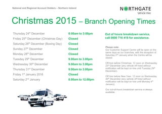 Christmas 2015 – Branch Opening Times
Thursday 24th
December 8:00am to 3:00pm
Friday 25th
December (Christmas Day) Closed
Saturday 26th
December (Boxing Day) Closed
Sunday 27th
December Closed
Monday 28th
December Closed
Tuesday 29th
December 9.00am to 3.00pm
Wednesday 30th
December 9.00am to 3.00pm
Thursday 31st
December 9.00am to 3.00pm
Friday 1st
January 2016 Closed
Saturday 2nd
January 8.00am to 12.00pm
National and Regional Account Holders – Northern Ireland
Out of hours breakdown service,
call 0800 716 418 for assistance.
Please note:
Our Customer Support Centre will be open on the
same days as our branches, with the exception of
Saturday 2nd January when the Centre will be
closed.
Off-hire before Christmas: 12 noon on Wednesday
23rd December (any vehicle off hired without
notification will be kept on hire until Tuesday 29th
December).
Off hire before New Year: 12 noon on Wednesday
30th December (any vehicle off hired without
notification will be kept on hire until Monday 4th
January).
Our out-of-hours breakdown service is always
available.
 
