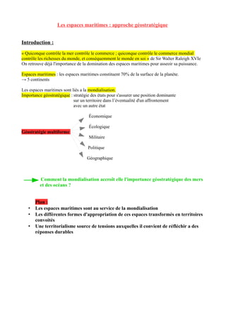 Les espaces maritimes : approche géostratégique
Introduction :
« Quiconque contrôle la mer contrôle le commerce ; quiconque contrôle le commerce mondial
contrôle les richesses du monde, et conséquemment le monde en soi » de Sir Walter Raleigh XVIe
On retrouve déjà l'importance de la domination des espaces maritimes pour asseoir sa puissance.
Espaces maritimes : les espaces maritimes constituent 70% de la surface de la planète.
→ 5 continents
Les espaces maritimes sont liés a la mondialisation.
Importance géostratégique : stratégie des états pour s'assurer une position dominante
sur un territoire dans l’éventualité d'un affrontement
avec un autre état
Économique
Écologique
Géostratégie multiforme
Militaire
Politique
Géographique
Comment la mondialisation accroît elle l'importance géostratégique des mers
et des océans ?
Plan :
• Les espaces maritimes sont au service de la mondialisation
• Les différentes formes d'appropriation de ces espaces transformés en territoires
convoités
• Une territorialisme source de tensions auxquelles il convient de réfléchir a des
réponses durables
 