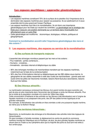 Les espaces maritimes : approche géostratégique
Introduction :
• Les espaces maritimes constituent 70% de la surface de la planète d’où l’importance de la
domination des espaces maritimes pour asseoir sa puissance. Ils se subdivisent en 5 sous-
ensemble dont le plus grand est l’ocean Paciﬁque.
• Les espace maritimes sont liés à la mondialisation. Ils ont donc une importance
géostratégique pour les Etats qui veulent les contrôles. La géostratégie est la stratégie des
Etats pour s’assurer une position dominante sur un territoire dans l’éventualité d’un
affrontement avec un autre État.
• Cette géostratégie est multiforme : économique, écologique, militaire, politiques et
géographiques.
Comment la mondialisation accroît-t-elle l’importance géostratégique des mers et
des océans ?
I) Les espaces maritimes, des espaces au service de la mondialisation
A) Des surfaces de transports majeures
L’essentiel des échanges mondiaux passent par les mers et les océans :
- Flux matériels : portes conteneurs…
- Humains : croisières…
- Immatériels : données internet et téléphonique via câble
• 80% des échanges mondiaux de marchandises transitent par les espaces maritimes,
notamment par le biais de la conteneurisation
• 90% des ﬂux d’informations internet ou téléphoniques par les 280 câbles sous-marins, la
géographie de ces câbles ressemble à celle des routes de marchandises : grands axes est-
ouest entre les pôles de l’économie mondiale, liaisons Nord-Sud plus secondaires, liaisons
Sud-sud très faibles.
B) Des littoraux attractifs :
La maritinisation (processus conduisant les littoraux d'un grand nombre de pays à prendre une
part de plus en plus importante dans l’économie) des échanges a rendu les littoraux attractifs. Plus
de la moitié de la population mondiale vit à moins de 100km des côtes.
Cette concentration d’habitants et des activités sur les littoraux (câd littoralisation) est à l’origine de
façades maritimes où se juxtaposent des ports, des ZIP des plates-formes logistiques et de
grandes métropoles.
Par exemple, la littoralisation des activités en Asie orientale a créé une puissance façade maritime,
de même pour la Nothern Range.
C) Des territoires hiérarchisés :
Néanmoins, la maritinisation des échanges et la littoralisation des activités induit des logiques de
hiérarchisation.
On peut constater à l’échelle mondiale, le déplacement du centre de gravité du commerce
maritime mondial de l’Atlantique vers le Paciﬁque, de plus, les plus grandes façades maritimes se
situent dans la Triade ou leur périphérie alors que la majorité des ports du Sud sont mal reliés à
leur arrière-pays.
 