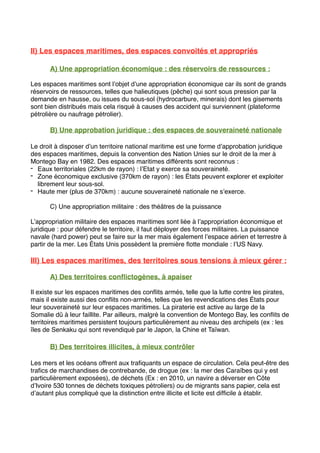 II) Les espaces maritimes, des espaces convoités et appropriés
A) Une appropriation économique : des réservoirs de ressources :
Les espaces maritimes sont l’objet d’une appropriation économique car ils sont de grands
réservoirs de ressources, telles que halieutiques (pêche) qui sont sous pression par la
demande en hausse, ou issues du sous-sol (hydrocarbure, minerais) dont les gisements
sont bien distribués mais cela risqué à causes des accident qui surviennent (plateforme
pétrolière ou naufrage pétrolier).
B) Une approbation juridique : des espaces de souveraineté nationale
Le droit à disposer d’un territoire national maritime est une forme d’approbation juridique
des espaces maritimes, depuis la convention des Nation Unies sur le droit de la mer à
Montego Bay en 1982. Des espaces maritimes différents sont reconnus :
- Eaux territoriales (22km de rayon) : l’Etat y exerce sa souveraineté.
- Zone économique exclusive (370km de rayon) : les États peuvent explorer et exploiter
librement leur sous-sol.
- Haute mer (plus de 370km) : aucune souveraineté nationale ne s’exerce.
C) Une appropriation militaire : des théâtres de la puissance
L’appropriation militaire des espaces maritimes sont liée à l’appropriation économique et
juridique : pour défendre le territoire, il faut déployer des forces militaires. La puissance
navale (hard power) peut se faire sur la mer mais également l’espace aérien et terrestre à
partir de la mer. Les États Unis possèdent la première ﬂotte mondiale : l’US Navy.
III) Les espaces maritimes, des territoires sous tensions à mieux gérer :
A) Des territoires conﬂictogènes, à apaiser
Il existe sur les espaces maritimes des conﬂits armés, telle que la lutte contre les pirates,
mais il existe aussi des conﬂits non-armés, telles que les revendications des États pour
leur souveraineté sur leur espaces maritimes. La piraterie est active au large de la
Somalie dû à leur faillite. Par ailleurs, malgré la convention de Montego Bay, les conﬂits de
territoires maritimes persistent toujours particulièrement au niveau des archipels (ex : les
îles de Senkaku qui sont revendiqué par le Japon, la Chine et Taïwan.
B) Des territoires illicites, à mieux contrôler
Les mers et les océans offrent aux traﬁquants un espace de circulation. Cela peut-être des
traﬁcs de marchandises de contrebande, de drogue (ex : la mer des Caraïbes qui y est
particulièrement exposées), de déchets (Ex : en 2010, un navire a déverser en Côte
d’Ivoire 530 tonnes de déchets toxiques pétroliers) ou de migrants sans papier, cela est
d’autant plus compliqué que la distinction entre illicite et licite est difﬁcile à établir.
 