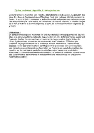 C) Des territoires dégradés, à mieux préserver
Certains territoires maritimes sont l’objet de dégradations de la biosphère. La pollution des
eaux (Ex : Dans le Paciﬁque et dans l’Atlantique Nord, des vortes de déchets menacent la
faune) , la surexploitation ou encore le réchauffement climatique peuvent mettre en danger
des écosystèmes (Ex : Au Canada, les bateaux de pêches ont conduit à la mise en danger
de la morue du Nord et d’autres espèces), et donc les espèces animales ou végétales qui
y vivent.
Conclusion :
En conclusion les espaces maritimes ont une importance géostratégique majeure pour les
Etats et la communauté internationale. Ils permettent en effet de fonctionner en supportant
l'essentiel des ﬂux de marchandises et renforcant la hiérarchisation des territoires. Ils
offrent également des ressources nécessaires des aux Etats et aux FTN ainsi que
possibilité de projection rapide de la puissance militaire. Néanmoins, l'intéret de ces
espaces suscite des tensions et des conﬂits posent la question de leur gestion durable.
Les mers et océans ont exercé une fascination sur l'homme qui a voulu les maitriser. La
question est donc de savoir quelle forme cette fascination va prendre : exploitation
irraisonnée pour satisfaire les besoins et les désirs de puissance immédiats de l'homme et
des Etats collective de l'humanité et de la communauté internationale sur une gestion
raisonnable durable ?
 