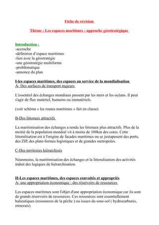 Fiche de révision
Thème : Les espaces maritimes : approche géostratégique
Introduction :
-accroche
-définition d’espace maritimes
-lien avec la géostratégie
-une géostratégie multiforme
-problématique
-annonce du plan
I-les espaces maritimes, des espaces au service de la mondialisation
A- Des surfaces de transport majeurs
L'essentiel des échanges mondiaux passent par les mers et les océans. Il peut
s'agir de flux matériel, humains ou immatériels.
(voir schéma « les routes maritimes » fait en classe)
B-Des littoraux attractifs
La maritimisation des échanges a rendu les littoraux plus attractifs. Plus de la
moitié de la population mondial vit à moins de 100km des cotes. Cette
littoralisation est à l'origine de facades maritimes ou se juxtaposent des ports,
des ZIP, des plate-formes logistiques et de grandes metropoles.
C-Des territoires hiérarchisés
Néanmoins, la maritimisation des échanges et la littoralisation des activités
induit des logiques de hiérarchisation.
II-Les espaces maritimes, des espaces convoités et appropriés
A- une appropriation économique : des réservoirs de ressources
Les espaces maritimes sont l'objet d'une appropriation économique car ils sont
de grands réservoirs de ressources. Ces ressources sont essentiellement
halieutiques (ressources de la pêche ) ou issues du sous-sol ( hydrocarbures,
minerais).
 