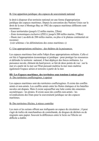 B- Une apparition juridique: des espaces de souveraineté national
le droit à disposer d'un territoire national est une forme d'appropriation
juridique des espaces maritimes. Depuis la convention des Nations Unies sur le
droit de la mer à Montego Bay en 1982 des espaces maritimes différents sont
reconnues :
- Eaux territoriales (jusqu'à 12 milles marins, 22km)
- Zone économiques exclusive (ZEE) ( jusqu'à 200 milles marins, 370km)
- Haute mer ( au-delà de 200 milles marins, ou plus si le plateau continental est
reconnu)
(voir schémas « les délimitations des zones maritimes »)
C- Une appropriations militaires : des théâtres de la puissances
Les espaces maritimes font enfin l'objet d'une appropriations militaire. Celle-ci
est liée à l'appropriation économique et juridique : pour protéger les ressources
et défendre le territoire national, il faut déployer des forces militaires. La
puissance navale, élément du hard power, se fait de deux points de vue : sur la
mer et a partir de la mer car l'Etat puissant maîtrise la mer mais maîtrise
également l'espace aérien et terrestre à partir de la mer.
III- Les Espaces maritimes, des territoires sous tensions à mieux gérer
A- Des territoires conflictogènes, à apaiser
Les espaces maritimes sont des territoires conflictogènes. Il existe des conflits
armés et non-armés. Les conflits armés entre les flottes étatiques et les batailles
navales ont disparu. Mais il existe aujourd'hui une lutte contre des ennemies
asymétriques : les pirates. Il existe aussi des conflits non-armés : les
revendications des Etats pour la souveraineté juridique sur des espaces
maritimes.
B- Des territoires illicites, à mieux contrôler
Les mers et les océans offrent aux trafiquants un espace de circulation ; il peut
s'agir de trafics de marchandises de contrebande, de drogues de déchets ou de
migrants sans papier. Souvent la différences entre le licite ou l'illicite est
difficile a établir.
 
