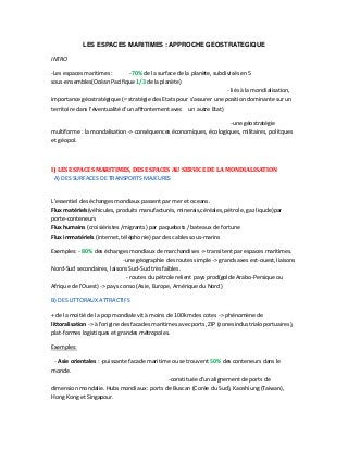 LES ESPACES MARITIMES : APPROCHE GEOSTRATEGIQUE
INTRO
-Les espaces maritimes : -70% de la surface de la planète, subdivisés en 5
sous-ensembles(Océan Pacifique 1/3 de la planète)
- liés à la mondialisation,
importance géostratégique (= stratégie des Etats pour s'assurer une position dominante sur un
territoire dans l'éventualité d'un affrontement avec un autre Etat)
-une géostratégie
multiforme : la mondalisation -> conséquences économiques, écologiques, militaires, politques
et géopol.
I) LES ESPACES MARITIMES, DES ESPACES AU SERVICE DE LA MONDIALISATION
A) DES SURFACES DE TRANSPORTS MAJEURES
L'essentiel des échanges mondiaux passent par mer et oceans.
Flux matériels(véhicules, produits manufacturés, minerais,céréales, pétrole, gaz liqude)par
porte-conteneurs
Flux humains (croisiéristes /migrants) par paquebots / bateaux de fortune
Flux immatériels (internet, téléphonie) par des cables sous-marins
Exemples: - 80% des échanges mondiaux de marchandises -> transitent par espaces maritimes.
-une géographie des routes simple -> grands axes est-ouest, liaisons
Nord-Sud secondaires, laisons Sud-Sud très faibles.
- routes du pétrole relient pays prod(golde Arabo-Persique ou
Afrique de l'Ouest) -> pays conso (Asie, Europe, Amérique du Nord)
B) DES LITTORAUX ATTRACTIFS
+ de la moitié de la pop mondiale vit à moins de 100km des cotes -> phénomène de
littoralisation -> à l'origine des facades maritimes avec ports, ZIP (zones industrialo portuaires),
plat-formes logistiques et grandes métropoles.
Exemples:
- Asie orientales : -puissante facade maritime ou se trouvent 50% des conteneurs dans le
monde.
-constituée d'un alignement de ports de
dimension mondalie. Hubs mondiaux : ports de Buscan (Corée du Sud), Kaoshiung (Taiwan),
Hong Kong et Singapour.
 