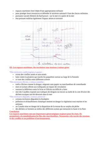 – espaces maritimes font l'objet d'une appropriation militaire
– pour protéger leurs ressources et défendre le territoire national il faut des forces militaires
– puissance navale élément du hard power : sur la mer et à partir de la mer
– état puissant maîtrise également l'espace aérien et terrestre
III- Les espaces maritimes, des territoires sous tensions à mieux gérer
*Des territoires conflictogènes,à apaiser :
– existe des conflits armés et non-armés
– lutte contre la piraterie qui touche les paquebots surtout au large de la Somalie
– ce sont des conflits entre différents acteurs
*Des territoires illicites, à mieux contrôler :
– trafics illicites comme la drogue, migrants sans papier ou marchandises de contrebande
– mers et océans offrent aux trafiquants un espace de circulation
– souvent la différence entre le licite et l'illicite est difficile a faire
– mer des Caraïbes exposée aux trafiques de drogues ou encore au larde de la cote d'ivoire des
déchets toxiques ont été déversés dans la mer
*Des territoires dégradés, à mieux préserver :
– certains territoires dégradent la bioshpère
– pollution et réchauffement climatique mettent en danger la végétation sous-marine et les
animaux
– au Canada mise en danger de la disparition de la morue du au surplus de pêche
– des déchets se forment au milieu des différents océans qui menacent la faune et la flore
Conclusion
Les espaces maritimes ont une importance géostratégique majeure pour les états. Ils
permettent a la mondialisation les flux des marchandises. Néanmoins cela suscite des tensions
et des conflits et un problème d'environnement.
 