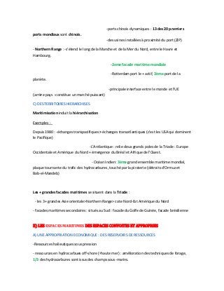 -ports chinois dynamiques : 13 des 20 premiers
ports mondiaux sont chinois.
-des usines installées à proximité du port (ZIP)
- Northern Range : -s'étend le long de la Manche et de la Mer du Nord, entre le Havre et
Hambourg.
-2eme facade maritime mondiale
-Rotterdam port le + actif, 3ème port de la
planète.
-principale interface entre le monde et l'UE
(arrère pays : constitue un marché puissant)
C) DES TERRITOIRES HIERARCHISES
Maritimisation induit la hiérarchisation
Exemples :
Depuis 1980 : -échanges transpacifiques > échanges transatlantiques (c'est les USA qui dominent
le Pacifique)
-L'Antlantique : relie deux grands poles de la Triade : Europe
Occidentale et Amérique du Nord + émergence du Brésil et Afrique de l'Ouest.
- Océan Indien: 3ème grand ensemble maritime mondial,
plaque tournante du trafic des hydrocarbures, touché par la piraterie (détroits d'Ormuz et
Bab-el-Mandeb)
Les + grandes facades maritimes se situent dans la Triade :
- les 3+ grandes Asie orientale>Northern Range> cote Nord-Est Amérique du Nord
- facades maritimes secondaires : situés au Sud : facade du Golfe de Guinée, facade brésilienne
II) LES ESPACES MARITIMES DES ESPACES CONVOITES ET APPROPRIES
A) UNE APPROPRIATION ECONOMIQUE : DES RESERVOIRS DE RESSOURCES
-Ressources halieutiques sous pression
- ressources en hydrocarbues off-shore (=haute mer) : amélioration des techniques de forage,
1/3 des hydrocarbures sont issus des champs sous-marins.
 
