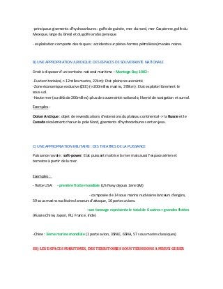 -principaux gisements d'hydrocarbures : golfe de guinée, mer du nord, mer Caspienne, golfe du
Mexique, large du Brésil et du golfe arabo persique.
- exploitation comporte des risques : accidents sur plates-formes pétrolières/marées noires.
B) UNE APPROPRIATION JURIDIQUE: DES ESPACES DE SOUVERAINTE NATIONALE
Droit à disposer d'un territoire national maritime : Montego Bay 1982 :
-Eux territoriales(-> 12milles marins, 22km): Etat pleine souverainté
-Zone économique exclusive (ZEE) (->200milles marins, 370km) : Etat exploite librement le
sous-sol.
-Haute mer (au délà de 200milles) :plus de souverainté nationale, liberté de navigation et survol.
Exemples :
Océan Arctique : objet de revendications d'extensions du plateau continental -> la Russie et le
Canada récalement chacun le pole Nord, gisements d'hydrocarbures sont en jeux.
C) UNE APPROPRIATION MILITAIRE : DES THEATRES DE LA PUISSANCE
Puissance navale : soft-power. Etat puissant maitrise la mer mais aussi l'espace aérien et
terrestre à partir de la mer.
Exemples :
- flotte USA: - premère flotte mondiale (US Navy depuis 1ère GM)
- composée de 14 sous marins nucléaires lanceurs d'engins,
59 sous marins nucléaires lanceurs d'attaque, 10 portes avions.
-son tonnage représente le total de 6 autres + grandes flottes
(Russie,Chine, Japon, RU, France, Inde)
-Chine : 3ème marine mondiale (1 porte avion, 3SNLE, 6SNA, 57 sous marins classiques)
III) LES ESPACES MARITIMES, DES TERRITOIRES SOUS TERNSIONS A MIEUX GERER
 
