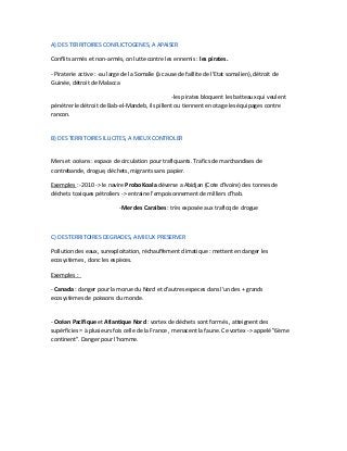 A) DES TERRITOIRES CONFLICTOGENES, A APAISER
Conflits armés et non-armés, on lutte contre les ennemis : les pirates.
- Piraterie active : -au large de la Somalie (à cause de faillite de l'Etat somalien), détroit de
Guinée, détroit de Malacca
-les pirates bloquent les batteaux qui veulent
pénétrer le détroit de Bab-el-Mandeb, ils pillent ou tiennent en otage les équipages contre
rancon.
B) DES TERRITOIRES ILLICITES, A MIEUX CONTROLER
Mers et océans : espace de circulation pour trafiquants. Trafics de marchandises de
contrebande, drogue, déchets, migrants sans papier.
Exemples : -2010 -> le navire Probo Koala déverse a Abidjan (Cote d'Ivoire) des tonnes de
déchets toxiques pétroliers -> entraine l'empoisonnement de milliers d'hab.
-Mer des Caraibes : très exposée aux traficq de drogue
C) DES TERRITOIRES DEGRADES, A MIEUX PRESERVER
Pollution des eaux, surexploitation, réchauffement climatique : mettent en danger les
ecosystèmes , donc les espèces.
Exemples :
- Canada : danger pour la morue du Nord et d'autres especes dans l'un des + grands
ecosystèmes de poissons du monde.
- Océan Pacifique et Atlantique Nord : vortex de déchets sont formés , atteignent des
supérficies = à plusieurs fois celle de la France , menacent la faune. Ce vortex -> appelé "6ème
continent". Danger pour l'homme.
 