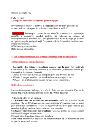 Romain Gabrielli TS2
Fiche révision
Les espaces maritimes : approche géostratégique
Problématique: en quoi le contrôle et l'appropriation des mers et océans du
monde est-il un enjeu pour les puissances mondiales actuelles?
Introduction: Quiconque contrôle la mer contrôle le commerce ; quiconque
contrôle le commerce mondial contrôle les richesses du monde, et
conséquemment le monde en soi. Cette phrase de Sir Walter Raleigh qui était un
navigateur anglais soulignait déjà l'importance de la domination maritime pour
asseoir sa puissance.
Définition espaces maritimes
Définition de géostratégie
1) Les espaces maritimes, des espaces au service de la mondialisation
A) Des surfaces de transport majeurs
- L'essentiel des échanges mondiaux passent par la mer, flux matériels
( conteneurs ), flux humain ( croisières ), ou immatériel ( câbles sous marins qui
transmettent les données Internet).
- Grande diversité des moyens de transports pour une diversité de flux ;
- 80% des échanges mondiaux de marchandises transitent par la mer ;
- 90% des flux d'informations passent par des câbles sous marins.
B) Des littoraux attractifs
La maritimisation des échanges a rendu les littoraux plus attractifs. Plus de la
moitié de population mondiale vit a moins de 100 km des côtes.
Attractivité à travers un exemple :
- la littoralisation des activités en Asie orientale a créé une puissante façade
maritime. Elle se définit comme un espace maritime d'échanges entre un avant
pays maritimes s'étendant de Tokyo a Singapour et un arrière pays terrestre qui
constitue le plus grand marché mondial de consommation
Ces façades maritimes sont des interfaces = zone de contact où se concentrent
les lieux d'échanges internationaux.
Concentration de ports de dimension mondiale
Plate-forme multimodale facilitant le transbordement de la marchandise d'un
moyen de transport à un autre.
 