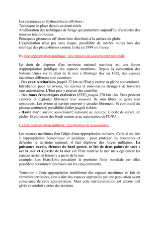 Les ressources en hydrocarbures off-shore :
Technique en place depuis un demi siècle
Amélioration des techniques de forage qui permettent aujourd'hui d'atteindre des
réserves très profondes.
Principaux gisements off-shore bien distribués à la surface du globe.
L'exploitation n'est pas sans risque, possibilité de marées noires lors des
naufrage des plates-formes comme Erika en 1999 en France.
B) Une appropriation juridique : des espaces de souveraineté nationale
Le droit de disposer d'un territoire national maritime est une forme
d'appropriation juridique des espaces maritimes. Depuis la convention des
Nations Unies sur le droit de la mer a Montego Bay en 1982, des espaces
maritimes différents sont reconnus:
- Des eaux territoriales jusqu'à 22 km ou l'Etat y exerce sa pleine souveraineté.
Interdiction pour les avions, les navires et sous-marins étrangers de traverser
sans autorisation. L'Etat peut y exercer des contrôles
- Des zones économiques exclusives (ZEE) jusqu'à 370 km : les Etats peuvent
explorer et exploiter librement leur sous-sol. Ils sont libres de gérer leur
ressources. Les avions et navires peuvent y circuler librement. Si continuité du
plateau continental possibilité d'aller jusqu'à 648km.
- Haute mer : aucune souveraineté nationale ne s'exerce. Liberté de survol, de
pêche. Exploitation des fonds marins avec autorisation de l'ONU
C) Une appropriation militaire : des théâtres de la puissance
Les espaces maritimes font l'objet d'une appropriation militaire. Celle-ci est liée
à l'appropriation économique et juridique : pour protéger les ressources et
défendre le territoire national, il faut déployer des forces militaires. La
puissance navale, élément du hard power, se fait de deux points de vues :
sur la mer et à partir de la mer car l'Etat maîtrise la mer mais également les
espaces aérien et terrestre a partir de la mer.
exemple: Les Etats-Unis possèdent la première flotte mondiale car elles
possèdent notamment des bases sur les cinq continents.
Transition : Cette appropriation multiforme des espaces maritimes en fait de
véritables territoires, c'est à dire des espaces appropriés par une population ayant
conscience de cette appropriation. Mais cette territorialisation est encore mal
gérée et conduit a créer des tensions.
 