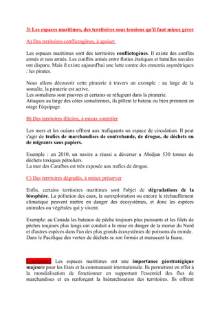 3) Les espaces maritimes, des territoires sous tensions qu'il faut mieux gérer
A) Des territoires conflictogènes, à apaiser
Les espaces maritimes sont des territoires conflictogènes. Il existe des conflits
armés et non armés. Les conflits armés entre flottes étatiques et batailles navales
ont disparu. Mais il existe aujourd'hui une lutte contre des ennemis asymétriques
: les pirates.
Nous allons découvrir cette piraterie à travers un exemple : au large de la
somalie, la piraterie est active.
Les somaliens sont pauvres et certains se réfugient dans la piraterie.
Attaques au large des côtes somaliennes, ils pillent le bateau ou bien prennent en
otage l'équipage.
B) Des territoires illicites, à mieux contrôler
Les mers et les océans offrent aux trafiquants un espace de circulation. Il peut
s'agir de trafics de marchandises de contrebande, de drogue, de déchets ou
de migrants sans papiers.
Exemple : en 2010, un navire a réussi a déverser a Abidjan 530 tonnes de
déchets toxiques pétroliers.
La mer des Caraïbes est très exposée aux trafics de drogue.
C) Des territoires dégradés, à mieux préserver
Enfin, certains territoires maritimes sont l'objet de dégradations de la
biosphère. La pollution des eaux, la surexploitation ou encore le réchauffement
climatique peuvent mettre en danger des écosystèmes, et donc les espèces
animales ou végétales qui y vivent.
Exemple: au Canada les bateaux de pêche toujours plus puissants et les filets de
pêches toujours plus longs ont conduit a la mise en danger de la morue du Nord
et d'autres espèces dans l'un des plus grands écosystèmes de poissons du monde.
Dans le Pacifique des vortex de déchets se son formés et menacent la faune.
Conclusion: Les espaces maritimes ont une importance géostratégique
majeure pour les Etats et la communauté internationale. Ils permettent en effet à
la mondialisation de fonctionner en supportant l'essentiel des flux de
marchandises et en renforçant la hiérarchisation des territoires. Ils offrent
 