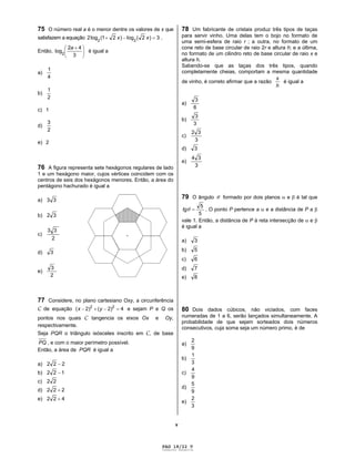 PAG 18/22 V
Caderno Reserva
v
75 O número real a é o menor dentre os valores de x que
satisfazem a equação 3)2(log)21(log2 22
xx .
Então,
3
42
log2
a
é igual a
a)
4
1
b)
2
1
c) 1
d)
2
3
e) 2
76 A figura representa sete hexágonos regulares de lado
1 e um hexágono maior, cujos vértices coincidem com os
centros de seis dos hexágonos menores. Então, a área do
pentágono hachurado é igual a
a) 33
b) 32
c)
2
33
d) 3
e)
2
3
77 Considere, no plano cartesiano Oxy, a circunferência
C de equação 4)2()2( 22
yx e sejam P e Q os
pontos nos quais C tangencia os eixos Ox e Oy,
respectivamente.
Seja PQR o triângulo isósceles inscrito em C, de base
PQ , e com o maior perímetro possível.
Então, a área de PQR é igual a
a) 222
b) 122
c) 22
d) 222
e) 422
78 Um fabricante de cristais produz três tipos de taças
para servir vinho. Uma delas tem o bojo no formato de
uma semi-esfera de raio r ; a outra, no formato de um
cone reto de base circular de raio 2r e altura h; e a última,
no formato de um cilindro reto de base circular de raio x e
altura h.
Sabendo-se que as taças dos três tipos, quando
completamente cheias, comportam a mesma quantidade
de vinho, é correto afirmar que a razão
h
x
é igual a
a)
6
3
b)
3
3
c)
3
32
d) 3
e)
3
34
79 O ângulo formado por dois planos e é tal que
5
5
tg . O ponto P pertence a e a distância de P a
vale 1. Então, a distância de P à reta intersecção de e
é igual a
a) 3
b) 5
c) 6
d) 7
e) 8
80 Dois dados cúbicos, não viciados, com faces
numeradas de 1 a 6, serão lançados simultaneamente. A
probabilidade de que sejam sorteados dois números
consecutivos, cuja soma seja um número primo, é de
a)
9
2
b)
3
1
c)
9
4
d)
9
5
e)
3
2
 