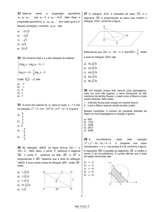 PAG 10/22 V
Caderno Reserva
V
33 Sabe-se sobre a progressão geométrica
,,, 321 aaa que 01a e 396a . Além disso, a
progressão geométrica ,,, 951 aaa tem razão igual a 9.
Nessas condições, o produto 72 aa vale
a) 327
b) 33
c) 3
d) 33
e) 327
34 Os números reais x e y são soluções do sistema
2log
2
1
)4(log
1)1(loglog2
22
22
yx
yx
Então xy7 vale
a) 7
b) 1
c) 0
d) 1
e) 7
35 A soma dos valores de m para os quais 1x é raiz
da equação 0)1()351( 222
mxmmx é igual a
a)
2
5
b)
2
3
c) 0
d)
2
3
e)
2
5
36 No retângulo ABCD da figura tem-se CD e
2AD . Além disso, o ponto E pertence à diagonal
BD , o ponto F pertence ao lado BC e EF é
perpendicular a BD . Sabendo que a área do retângulo
ABCD é cinco vezes a área do triângulo BEF , então BF
mede
a) 82
b) 42
c) 22
d) 423
e) 2
37 O triângulo ACD é isósceles de base CD e o
segmento OA é perpendicular ao plano que contém o
triângulo OCD , conforme a figura:
Sabendo-se que 3OA , 5AC e
3
1ˆsen DCO , então
a área do triângulo OCD vale
a) 9216
b) 9232
c) 9248
d) 9264
e) 9280
38 Um lotação possui três bancos para passageiros,
cada um com três lugares, e deve transportar os três
membros da família Sousa, o casal Lúcia e Mauro e mais
quatro pessoas. Além disso,
1. a família Sousa quer ocupar um mesmo banco;
2. Lúcia e Mauro querem sentar-se lado a lado.
Nessas condições, o número de maneiras distintas de
dispor os nove passageiros no lotação é igual a
a) 928
b) 1152
c) 1828
d) 2412
e) 3456
39 A circunferência dada pela equação
044422
yxyx é tangente aos eixos
coordenados x e y nos pontos A e B, conforme a figura.
O segmento MN é paralelo ao segmento AB e contém o
centro C da circunferência. É correto afirmar que a área
da região hachurada vale
a) 2
b) 2
c) 4
d) 6
e) 8
 