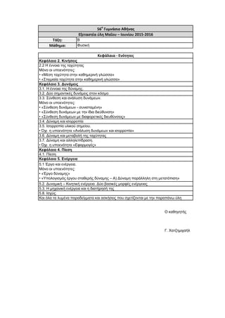 Ο καθηγητής
Γ. Χατζημιχαήλ
3.7. Δύναμη και αλληλεπίδραση.
• Όχι η υποενότητα «Εφαρμογές»
5.8. Ισχύς.
5.3. Η μηχανική ενέργεια και η διατήρησή της
56ο
Γυμνάσιο Αθήνας
Εξεταστέα ύλη Μαΐου – Ιουνίου 2015-2016
Τάξη: Β
Μάθημα: Φυσική
5.2. Δυναμική – Κινητική ενέργεια. Δύο βασικές μορφές ενέργειας
Κεφάλαια - Ενότητες
Και όλα τα λυμένα παραδείγματα και ασκήσεις που σχετίζονται με την παραπάνω ύλη
4.1. Πίεση
Κεφάλαιο 5. Ενέργεια
Κεφάλαιο 2. Κινήσεις
3.4. Δύναμη και ισορροπία
3.3. Σύνθεση και ανάλυση δυνάμεων.
Μόνο οι υποενότητες:
• «Σύνθεση δυνάμεων - συνισταμένη»
• «Σύνθεση δυνάμεων με την ίδια διεύθυνση»
• «Σύνθεση δυνάμεων με διαφορετικές διευθύνσεις»
3.2. Δύο σημαντικές δυνάμεις στον κόσμο
3.1. Η έννοια της δύναμης.
Κεφάλαιο 3. Δυνάμεις
2.2 Η έννοια της ταχύτητας
Μόνο οι υποενότητες:
• «Μέση ταχύτητα στην καθημερινή γλώσσα»
• «Στιγμιαία ταχύτητα στην καθημερινή γλώσσα»
3.6. Δύναμη και μεταβολή της ταχύτητας
3.5. Ισορροπία υλικού σημείου.
• Όχι η υποενότητα «Ανάλυση δυνάμεων και ισορροπία»
5.1 Έργο και ενέργεια.
Μόνο οι υποενότητες:
• «Έργο δύναμης»
• «Υπολογισμός έργου σταθερής δύναμης – Α) Δύναμη παράλληλη στη μετατόπιση»
Κεφάλαιο 4. Πίεση
 