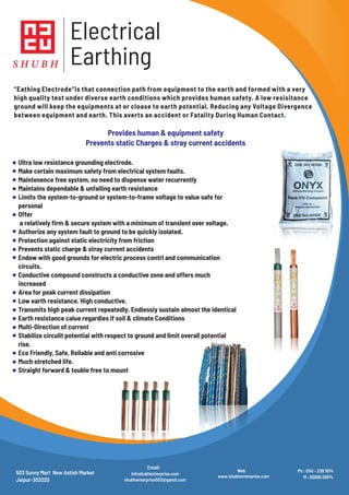 S H U B H
Electrical
Earthing
Ultra low resistance grounding electrode.
Make certain maximum safety from electrical system faults.
Maintenence free system, no need to dispense water recurrently
Maintains dependable & unfailing earth resistance
Limits the system-to-ground or system-to-frame voltage to value safe for
personal
Offer
a relatively rm & secure system with a minimum of translent over voltage.
Authorize any system fault to ground to be quickly isolated.
Protection against static electricity from friction
Prevents static charge & stray current accidents
Endow with good grounds for electric process contrl and communication
circuits.
Conductive compound constructs a conductive zone and offers much
increased
Area for peak current dissipation
Low earth resistance. High conductive.
Transmits high peak current repeatedly. Endiessiy sustain almost the identical
Earth resistance calue regardies if soil & climate Conditions
Multi-Direction of current
Stabilize circulit potential with respect to ground and limit overall potential
rise.
Eco Friendly, Safe, Reliable and anti corrosive
Much stretched life.
Straight forward & touble free to mount
“Eathing Electrode”is that connection path from equipment to the earth and formed with a very
high quality test under diverse earth conditions which provides human safety. A low resisitance
ground will keep the equipments at or cloase to earth potential, Reducing any Voltage Divergence
between equipment and earth. This averts an accident or Fatality During Human Contact.
Provides human & equipment safety
Prevents static Charges & stray current accidents
503 Sunny Mart New Astish Market
Jaipur-302020
Infoshubhenterprise.com
shubhenterprise503@gamil.com
Email:
Web
www.shubhenterprise.com
Ph : 0141 - 239 1974
M : 92690 01974
 