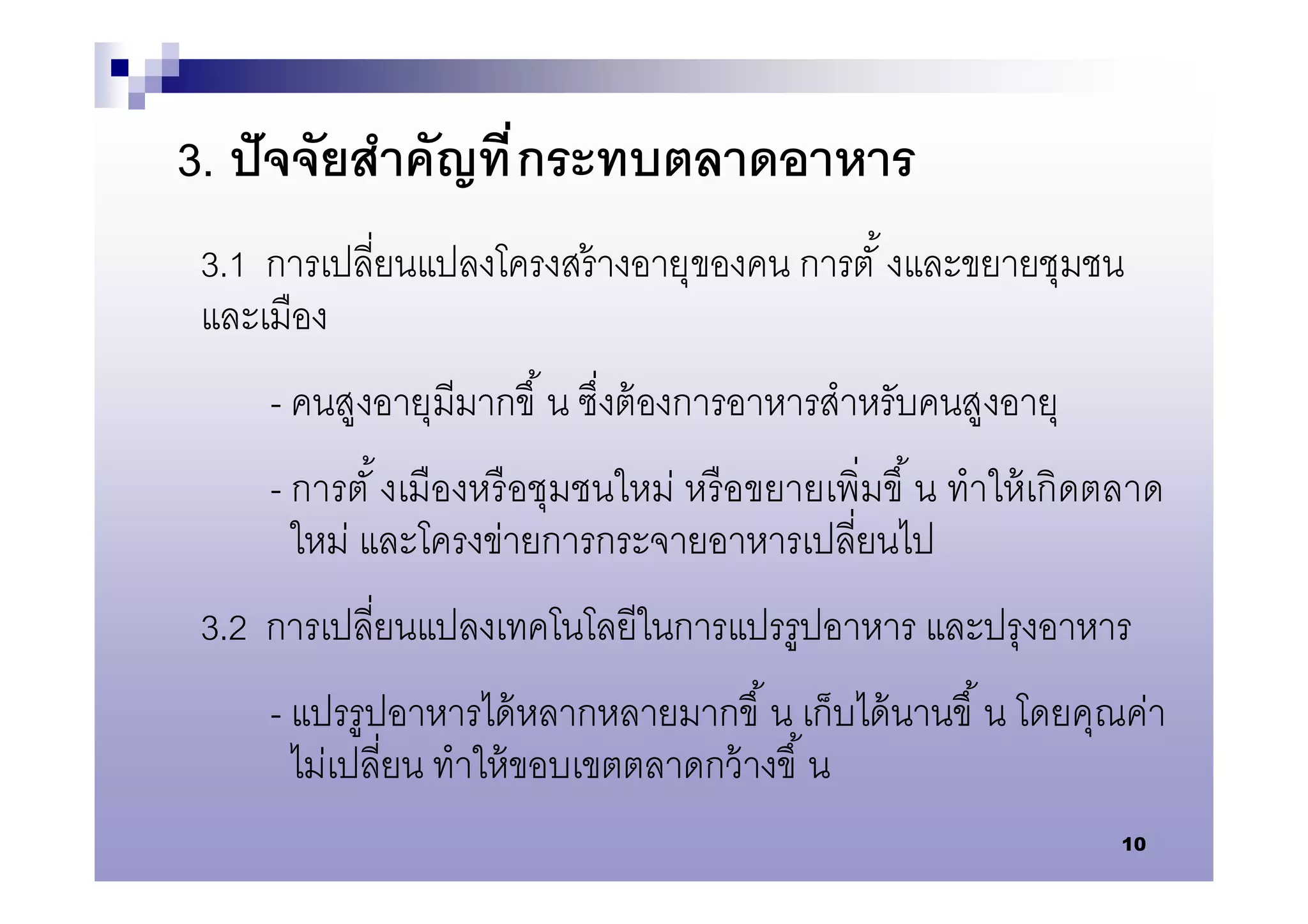3. ปั จจัยสําคัญที กระทบตลาดอาหาร
 3.1 การเปลียนแปลงโครงสร้ างอายุของคน การตั งและขยายชุมชน
 และเมือง
     - คนสูงอายุมีมากขึ น ซึงต้ องการอาหารสําหรับคนสูงอายุ
     - การตั งเมืองหรื อชุมชนใหม่ หรื อขยายเพิมขึ น ทําให้ เกิดตลาด
       ใหม่ และโครงข่ายการกระจายอาหารเปลียนไป
 3.2 การเปลียนแปลงเทคโนโลยีในการแปรรูปอาหาร และปรุงอาหาร
     - แปรรูปอาหารได้ หลากหลายมากขึ น เก็บได้ นานขึ น โดยคุณค่า
       ไม่เปลียน ทําให้ ขอบเขตตลาดกว้ างขึ น
                                                                10
 