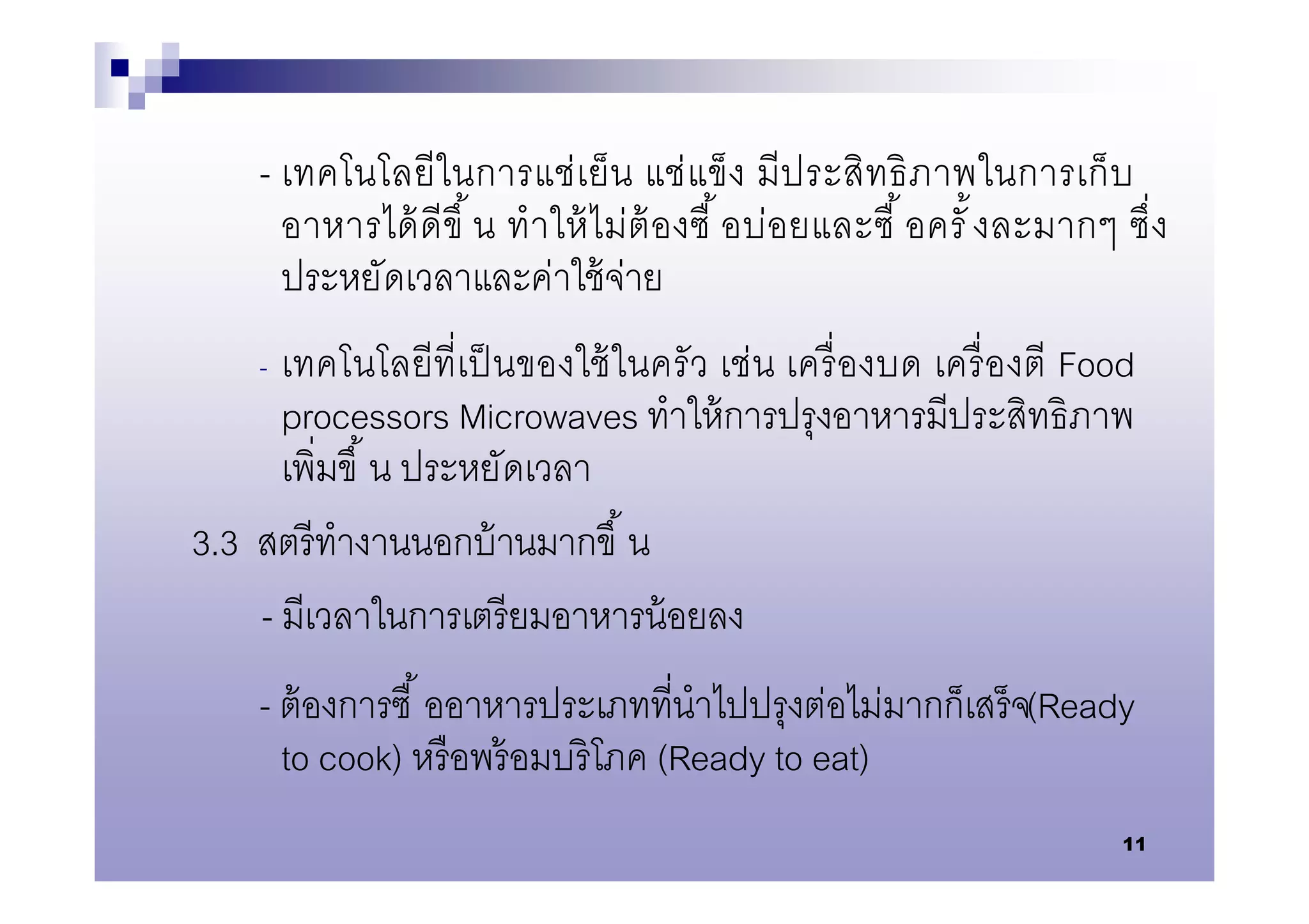 - เทคโนโลยีในการแช่เย็น แช่ แข็ ง มีป ระสิทธิ ภ าพในการเก็ บ
      อาหารได้ ดีขึ น ทําให้ ไม่ต้ องซื อบ่อยและซื อครั งละมากๆ ซึง
      ประหยัดเวลาและค่าใช้ จ่าย
    - เทคโนโลยีทีเป็ นของใช้ ในครั ว เช่น เครื องบด เครื องตี Food
      processors Microwaves ทําให้ การปรุงอาหารมีประสิทธิภาพ
      เพิมขึ น ประหยัดเวลา
3.3 สตรี ทํางานนอกบ้ านมากขึ น
    - มีเวลาในการเตรี ยมอาหารน้ อยลง
    - ต้ องการซื ออาหารประเภททีนําไปปรุงต่อไม่มากก็เสร็ จ(Ready
      to cook) หรื อพร้ อมบริ โภค (Ready to eat)
                                                                 11
 