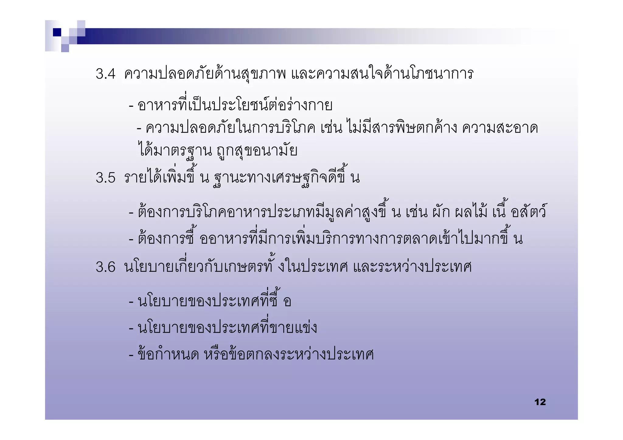 3.4 ความปลอดภัยด้ านสุขภาพ และความสนใจด้ านโภชนาการ
     - อาหารทีเป็ นประโยชน์ต่อร่ างกาย
       - ความปลอดภัยในการบริ โภค เช่น ไม่มีสารพิษตกค้ าง ความสะอาด
       ได้ มาตรฐาน ถูกสุขอนามัย
3.5 รายได้ เพิมขึ น ฐานะทางเศรษฐกิจดีขึ น
     - ต้ องการบริ โภคอาหารประเภทมีมูลค่าสูงขึ น เช่น ผัก ผลไม้ เนื อสัตว์
     - ต้ องการซื ออาหารทีมีการเพิมบริ การทางการตลาดเข้ าไปมากขึ น
3.6 นโยบายเกียวกับเกษตรทั งในประเทศ และระหว่างประเทศ
     - นโยบายของประเทศทีซื อ
     - นโยบายของประเทศทีขายแข่ง
     - ข้ อกําหนด หรื อข้ อตกลงระหว่างประเทศ

                                                                        12
 